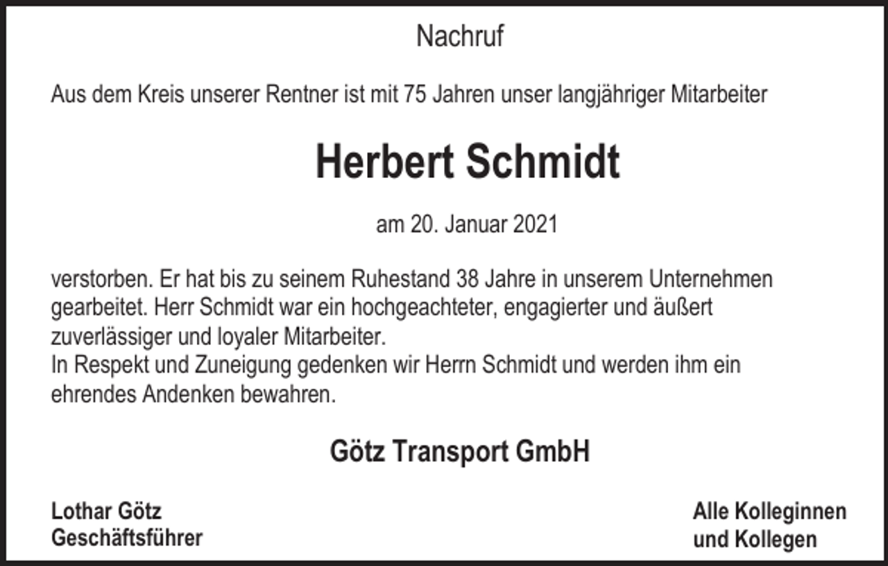 <p>Nachruf<br />Aus dem Kreis unserer Rentner ist mit 75 Jahren unser langjähriger Mitarbeiter</p><p>Herbert Schmidt<br />am 20. Januar 2021<br />verstorben. Er hat bis zu seinem Ruhestand 38 Jahre in unserem Unternehmen<br />gearbeitet. Herr Schmidt war ein hochgeachteter, engagierter und äußert<br />zuverlässiger und loyaler Mitarbeiter.<br />In Respekt und Zuneigung gedenken wir Herrn Schmidt und werden ihm ein<br />ehrendes Andenken bewahren.</p><p>Götz Transport GmbH<br />Lothar Götz<br />Geschäftsführer</p><p>Alle Kolleginnen<br />und Kollegen</p>