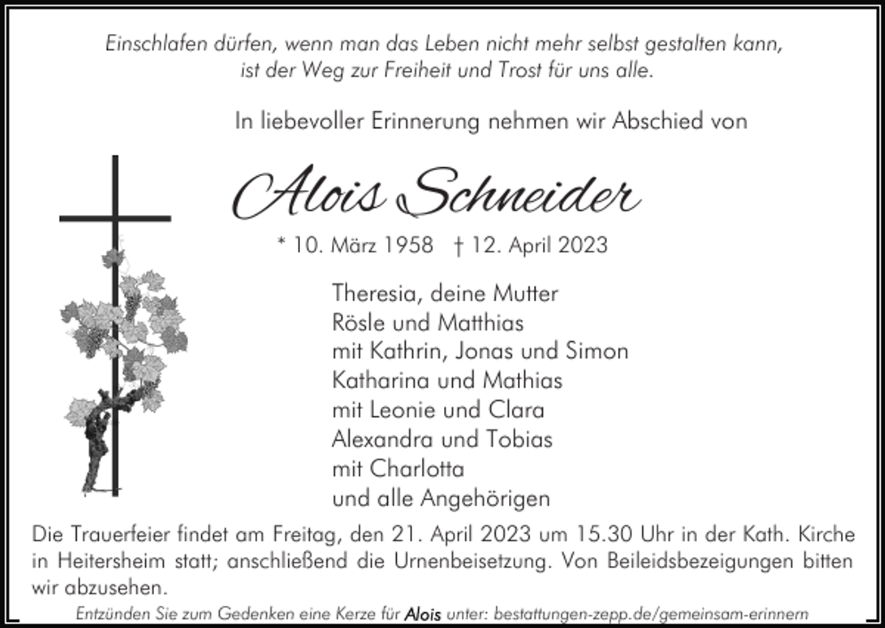 <p>Einschlafen dürfen, wenn man das Leben nicht mehr selbst gestalten kann,<br />ist der Weg zur Freiheit und Trost für uns alle.</p><p>In liebevoller Erinnerung nehmen wir Abschied von</p><p>Alois Schneider<br />* 10. März 1958 † 12. April 2023</p><p>Theresia, deine Mutter<br />Rösle und Matthias<br />mit Kathrin, Jonas und Simon<br />Katharina und Mathias<br />mit Leonie und Clara<br />Alexandra und Tobias<br />mit Charlotta<br />und alle Angehörigen<br />Die Trauerfeier findet am Freitag, den 21. April 2023 um 15.30 Uhr in der Kath. Kirche<br />in Heitersheim statt; anschließend die Urnenbeisetzung. Von Beileidsbezeigungen bitten<br />wir abzusehen.<br />Entzünden Sie zum Gedenken eine Kerze für</p><p>unter: bestattungen-zepp.de/gemeinsam-erinnern</p>
