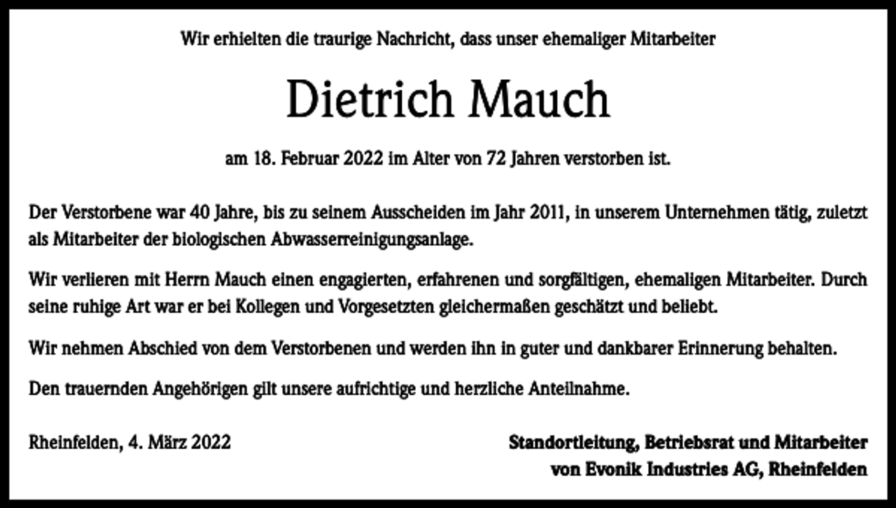 <p>Wir erhielten die traurige Nachricht, dass unser ehemaliger Mitarbeiter</p><p>Dietrich Mauch<br />am 18. Februar 2022 im Alter von 72 Jahren verstorben ist.<br />Der Verstorbene war 40 Jahre, bis zu seinem Ausscheiden im Jahr 2011, in unserem Unternehmen tätig, zuletzt<br />als Mitarbeiter der biologischen Abwasserreinigungsanlage.<br />Wir verlieren mit Herrn Mauch einen engagierten, erfahrenen und sorgfältigen, ehemaligen Mitarbeiter. Durch<br />seine ruhige Art war er bei Kollegen und Vorgesetzten gleichermaßen geschätzt und beliebt.<br />Wir nehmen Abschied von dem Verstorbenen und werden ihn in guter und dankbarer Erinnerung behalten.<br />Den trauernden Angehörigen gilt unsere aufrichtige und herzliche Anteilnahme.<br />Rheinfelden, 4. März 2022</p><p>Standortleitung, Betriebsrat und Mitarbeiter<br />von Evonik Industries AG, Rheinfelden</p>
