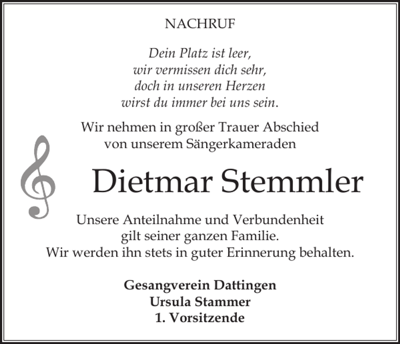 <p>NACHRUF<br />Dein Platz ist leer,<br />wir vermissen dich sehr,<br />doch in unseren Herzen<br />wirst du immer bei uns sein.<br />Wir nehmen in großer Trauer Abschied<br />von unserem Sängerkameraden</p><p>Dietmar Stemmler<br />Unsere Anteilnahme und Verbundenheit<br />gilt seiner ganzen Familie.<br />Wir werden ihn stets in guter Erinnerung behalten.<br />Gesangverein Dattingen<br />Ursula Stammer<br />1. Vorsitzende</p>