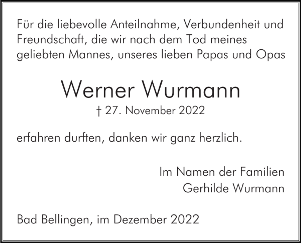 <p>Für die liebevolle Anteilnahme, Verbundenheit und<br />Freundschaft, die wir nach dem Tod meines<br />geliebten Mannes, unseres lieben Papas und Opas</p><p>Werner Wurmann<br />† 27. November 2022</p><p>erfahren durften, danken wir ganz herzlich.<br />Im Namen der Familien<br />Gerhilde Wurmann<br />Bad Bellingen, im Dezember 2022</p>