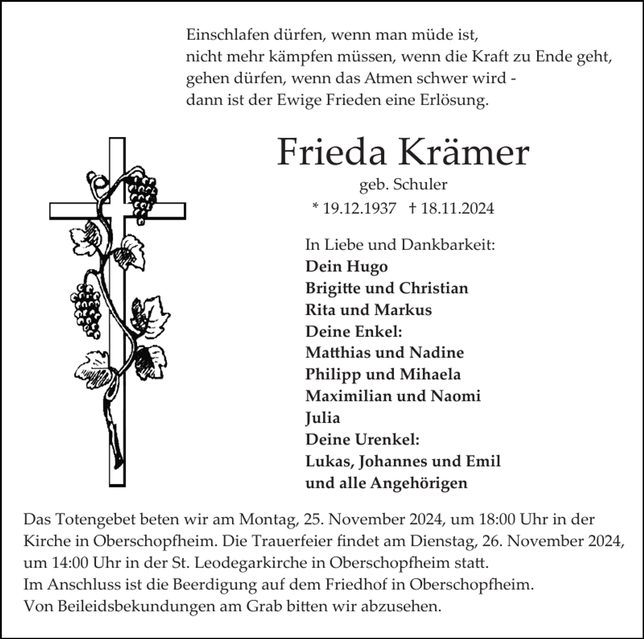 <p>Einschlafen dürfen, wenn man müde ist,<br />nicht mehr kämpfen müssen, wenn die Kraft zu Ende geht,<br />gehen dürfen, wenn das Atmen schwer wird ­<br />dann ist der Ewige Frieden eine Erlösung.</p>
<p>Frieda Krämer<br />geb. Schuler<br />* 19.12.1937 † 18.11.2024<br />In Liebe und Dankbarkeit:<br />Dein Hugo<br />Brigitte und Christian<br />Rita und Markus<br />Deine Enkel:<br />Matthias und Nadine<br />Philipp und Mihaela<br />Maximilian und Naomi<br />Julia<br />Deine Urenkel:<br />Lukas, Johannes und Emil<br />und alle Angehörigen<br />Das Totengebet beten wir am Montag, 25. November 2024, um 18:00 Uhr in der<br />Kirche in Oberschopfheim. Die Trauerfeier ﬁndet am Dienstag, 26. November 2024,<br />um 14:00 Uhr in der St. Leodegarkirche in Oberschopfheim statt.<br />Im Anschluss ist die Beerdigung auf dem Friedhof in Oberschopfheim.<br />Von Beileidsbekundungen am Grab bitten wir abzusehen.</p>