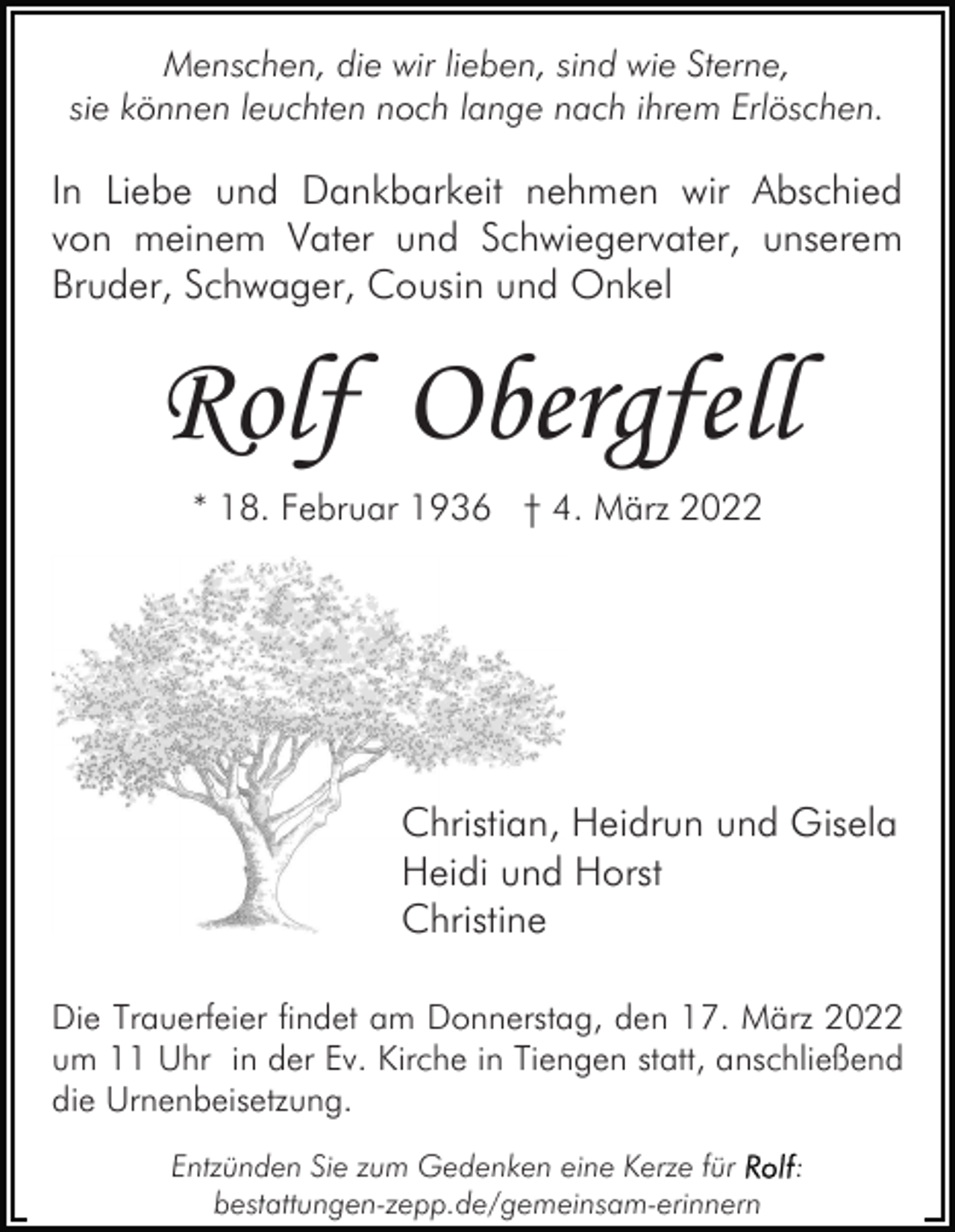 <p>Menschen, die wir lieben, sind wie Sterne,<br />sie können leuchten noch lange nach ihrem Erlöschen.</p><p>In Liebe und Dankbarkeit nehmen wir Abschied<br />von meinem Vater und Schwiegervater, unserem<br />Bruder, Schwager, Cousin und Onkel</p><p>Rolf Obergfell<br />* 18. Februar 1936 † 4. März 2022</p><p>Christian, Heidrun und Gisela<br />Heidi und Horst<br />Christine<br />Die Trauerfeier findet am Donnerstag, den 17. März 2022<br />um 11 Uhr in der Ev. Kirche in Tiengen statt, anschließend<br />die Urnenbeisetzung.<br />Entzünden Sie zum Gedenken eine Kerze für<br />bestattungen-zepp.de/gemeinsam-erinnern</p><p>:</p>