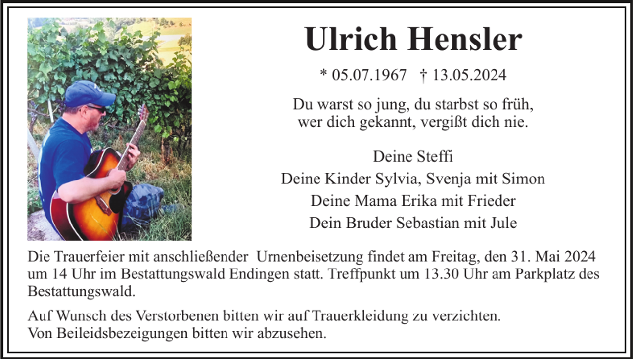 <p>Ulrich Hensler<br />* 05.07.1967 † 13.05.2024<br />Du warst so jung, du starbst so früh,<br />wer dich gekannt, vergißt dich nie.<br />Deine Steffi<br />Deine Kinder Sylvia, Svenja mit Simon<br />Deine Mama Erika mit Frieder<br />Dein Bruder Sebastian mit Jule<br />Die Trauerfeier mit anschließender Urnenbeisetzung findet am Freitag, den 31. Mai 2024<br />um 14 Uhr im Bestattungswald Endingen statt. Treffpunkt um 13.30 Uhr am Parkplatz des<br />Bestattungswald.<br />Auf Wunsch des Verstorbenen bitten wir auf Trauerkleidung zu verzichten.<br />Von Beileidsbezeigungen bitten wir abzusehen.</p>