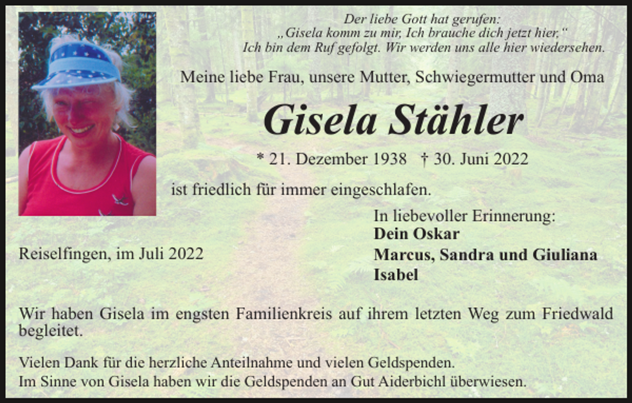 <p>Der liebe Gott hat gerufen:<br />„Gisela komm zu mir, Ich brauche dich jetzt hier,“<br />Ich bin dem Ruf gefolgt. Wir werden uns alle hier wiedersehen.</p><p>Meine liebe Frau, unsere Mutter, Schwiegermutter und Oma</p><p>Gisela Stähler<br />* 21. Dezember 1938 † 30. Juni 2022<br />ist friedlich für immer eingeschlafen.</p><p>Reiselfingen, im Juli 2022</p><p>In liebevoller Erinnerung:<br />Dein Oskar<br />Marcus, Sandra und Giuliana<br />Isabel</p><p>Wir haben Gisela im engsten Familienkreis auf ihrem letzten Weg zum Friedwald<br />begleitet.<br />Vielen Dank für die herzliche Anteilnahme und vielen Geldspenden.<br />Im Sinne von Gisela haben wir die Geldspenden an Gut Aiderbichl überwiesen.</p>