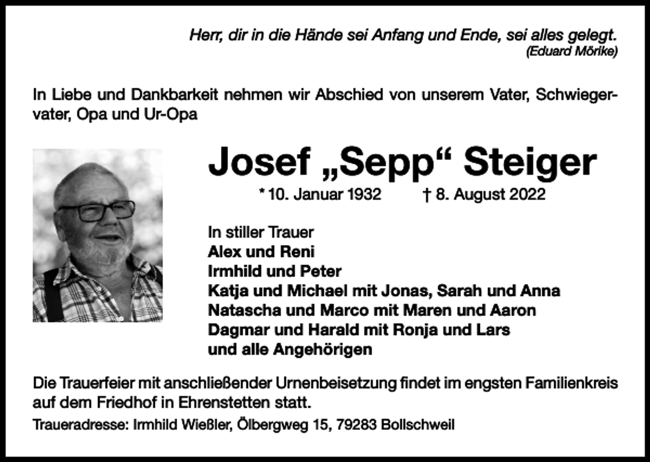 <p>Herr, dir in die Hände sei Anfang und Ende, sei alles gelegt.<br />(Eduard Mörike)</p><p>In Liebe und Dankbarkeit nehmen wir Abschied von unserem Vater, Schwiegervater, Opa und Ur-Opa</p><p>Josef „Sepp“ Steiger<br />* 10. Januar 1932</p><p>† 8. August 2022</p><p>In stiller Trauer<br />Alex und Reni<br />Irmhild und Peter<br />Katja und Michael mit Jonas, Sarah und Anna<br />Natascha und Marco mit Maren und Aaron<br />Dagmar und Harald mit Ronja und Lars<br />und alle Angehörigen<br />Die Trauerfeier mit anschließender Urnenbeisetzung findet im engsten Familienkreis<br />auf dem Friedhof in Ehrenstetten statt.<br />Traueradresse: Irmhild Wießler, Ölbergweg 15, 79283 Bollschweil</p>