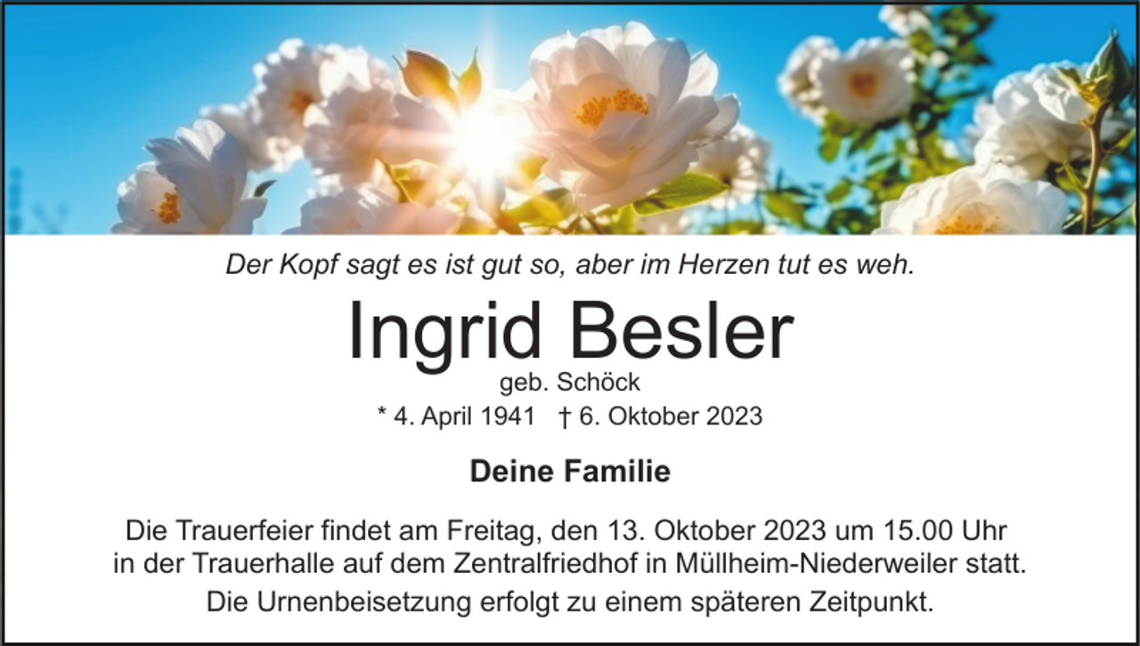 <p>Der Kopf sagt es ist gut so, aber im Herzen tut es weh.</p><p>Ingrid Besler<br />geb. Schöck<br />* 4. April 1941 † 6. Oktober 2023</p><p>Deine Familie<br />Die Trauerfeier findet am Freitag, den 13. Oktober 2023 um 15.00 Uhr<br />in der Trauerhalle auf dem Zentralfriedhof in Müllheim-Niederweiler statt.<br />Die Urnenbeisetzung erfolgt zu einem späteren Zeitpunkt.</p>