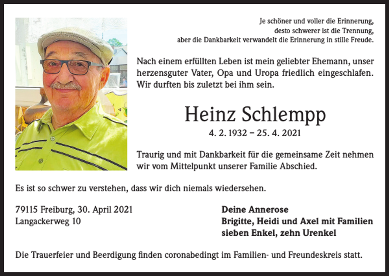 <p>Je schöner und voller die Erinnerung,<br />desto schwerer ist die Trennung,<br />aber die Dankbarkeit verwandelt die Erinnerung in stille Freude.</p><p>Nach einem erfüllten Leben ist mein geliebter Ehemann, unser<br />herzensguter Vater, Opa und Uropa friedlich eingeschlafen.<br />Wir durften bis zuletzt bei ihm sein.</p><p>Heinz Schlempp<br />4. 2. 1932 – 25. 4. 2021<br />Traurig und mit Dankbarkeit für die gemeinsame Zeit nehmen<br />wir vom Mittelpunkt unserer Familie Abschied.<br />Es ist so schwer zu verstehen, dass wir dich niemals wiedersehen.<br />79115 Freiburg, 30. April 2021<br />Deine Annerose<br />Langackerweg 10 Brigitte, Heidi und Axel mit Familien<br />sieben Enkel, zehn Urenkel<br />Die Trauerfeier und Beerdigung finden coronabedingt im Familien- und Freundeskreis statt.</p>