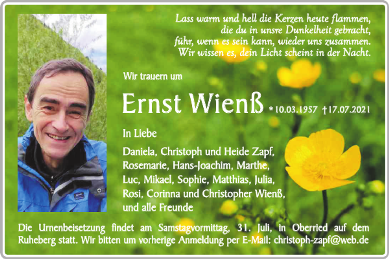 <p>Lass warm und hell die Kerzen heute f lammen,<br />die du in unsre Dunkelheit gebracht,<br />führ, wenn es sein kann, wieder uns zusammen.<br />Wir wissen es, dein Licht scheint in der Nacht.<br />Wir trauern um</p><p>Ernst W ienß</p><p>* 10.03.1957 † 17.07.2021</p><p>In Liebe<br />Daniela, Christoph und Heide Zapf,<br />Rosemarie, Hans-Joachim, Marthe,<br />Luc, Mikael, Sophie, Matthias, Julia,<br />Rosi, Corinna und Christopher Wienß,<br />und alle Freunde<br />Die Urnenbeisetzung findet am Samstagvormittag, 31. Juli, in Oberried auf dem<br />Ruheberg statt. Wir bitten um vorherige Anmeldung per E-Mail: christoph-zapf@web.de</p>