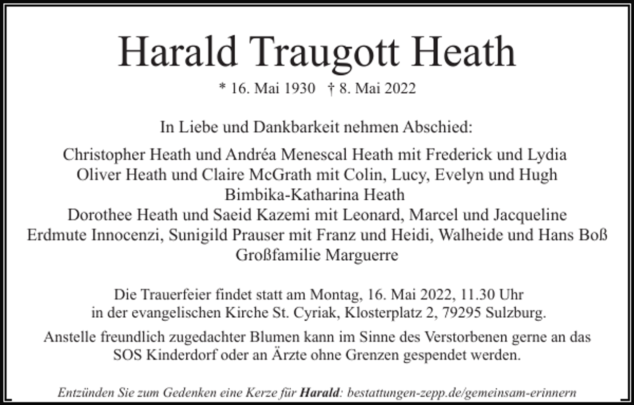 <p>Harald Traugott Heath<br />* 16. Mai 1930 † 8. Mai 2022</p><p>In Liebe und Dankbarkeit nehmen Abschied:<br />Christopher Heath und Andréa Menescal Heath mit Frederick und Lydia<br />Oliver Heath und Claire McGrath mit Colin, Lucy, Evelyn und Hugh<br />Bimbika-Katharina Heath<br />Dorothee Heath und Saeid Kazemi mit Leonard, Marcel und Jacqueline<br />Erdmute Innocenzi, Sunigild Prauser mit Franz und Heidi, Walheide und Hans Boß<br />Großfamilie Marguerre<br />Die Trauerfeier findet statt am Montag, 16. Mai 2022, 11.30 Uhr<br />in der evangelischen Kirche St. Cyriak, Klosterplatz 2, 79295 Sulzburg.<br />Anstelle freundlich zugedachter Blumen kann im Sinne des Verstorbenen gerne an das<br />SOS Kinderdorf oder an Ärzte ohne Grenzen gespendet werden.<br />Entzünden Sie zum Gedenken eine Kerze für Harald: bestattungen-zepp.de/gemeinsam-erinnern</p>