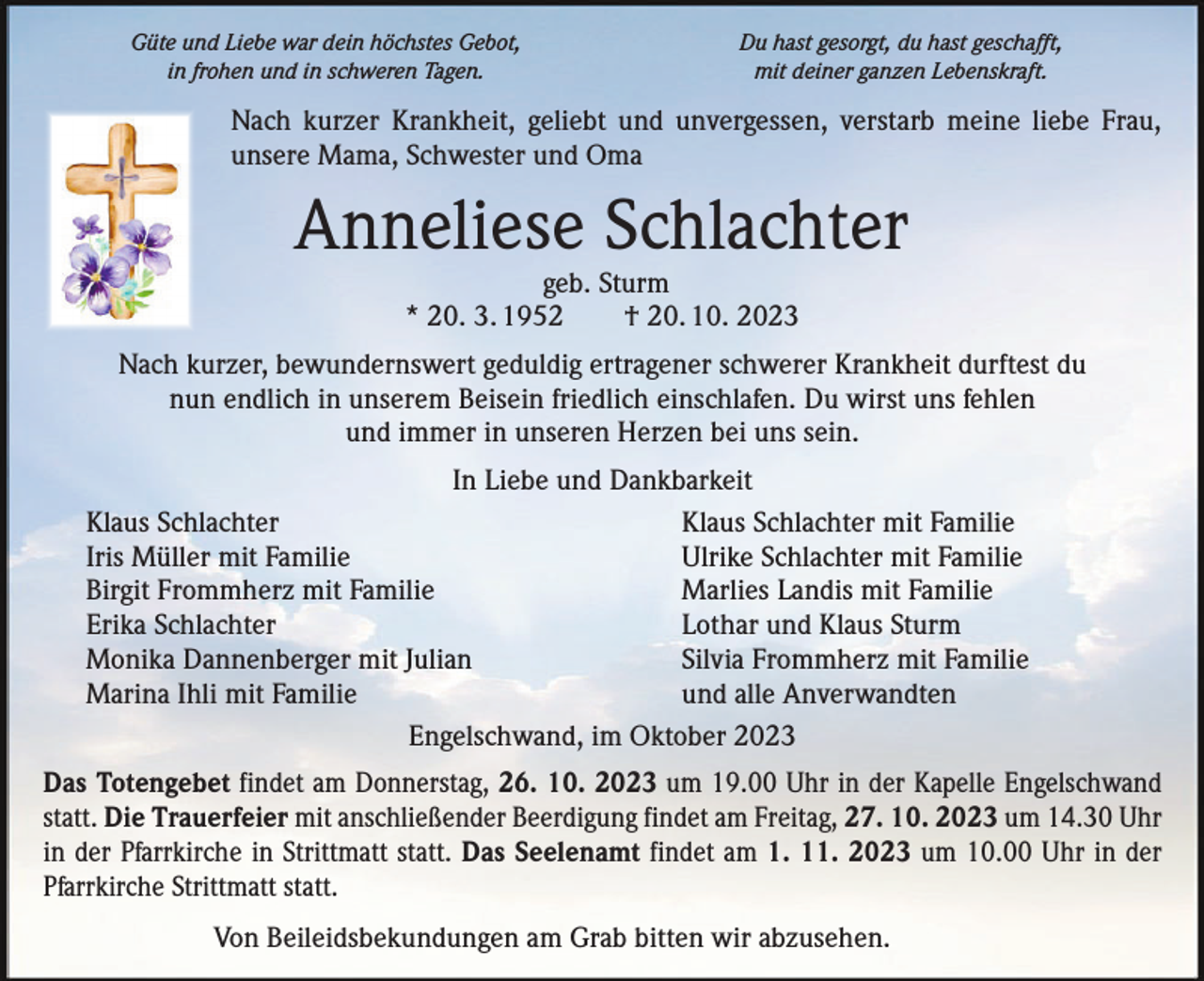 <p>Güte und Liebe war dein höchstes Gebot,<br />in frohen und in schweren Tagen.</p><p>Du hast gesorgt, du hast geschafft,<br />mit deiner ganzen Lebenskraft.</p><p>Nach kurzer Krankheit, geliebt und unvergessen, verstarb meine liebe Frau,<br />unsere Mama, Schwester und Oma</p><p>Anneliese Schlachter<br />geb. Sturm<br />* 20. 3. 1952 † 20. 10. 2023</p><p>Nach kurzer, bewundernswert geduldig ertragener schwerer Krankheit durftest du<br />nun endlich in unserem Beisein friedlich einschlafen. Du wirst uns fehlen<br />und immer in unseren Herzen bei uns sein.<br />In Liebe und Dankbarkeit<br />Klaus Schlachter<br />Klaus Schlachter mit Familie<br />Iris Müller mit Familie<br />Ulrike Schlachter mit Familie<br />Birgit Frommherz mit Familie<br />Marlies Landis mit Familie<br />Erika Schlachter<br />Lothar und Klaus Sturm<br />Monika Dannenberger mit Julian<br />Silvia Frommherz mit Familie<br />Marina Ihli mit Familie<br />und alle Anverwandten<br />Engelschwand, im Oktober 2023<br />Das Totengebet findet am Donnerstag, 26. 10. 2023 um 19.00 Uhr in der Kapelle ­Engelschwand<br />statt. Die Trauerfeier mit anschließender Beerdigung findet am Freitag, 27. 10. 2023 um 14.30 Uhr<br />in der Pfarrkirche in Strittmatt statt. Das Seelenamt findet am 1. 11. 2023 um 10.00 Uhr in der<br />Pfarrkirche Strittmatt statt.<br />Von Beileidsbekundungen am Grab bitten wir abzusehen.</p>