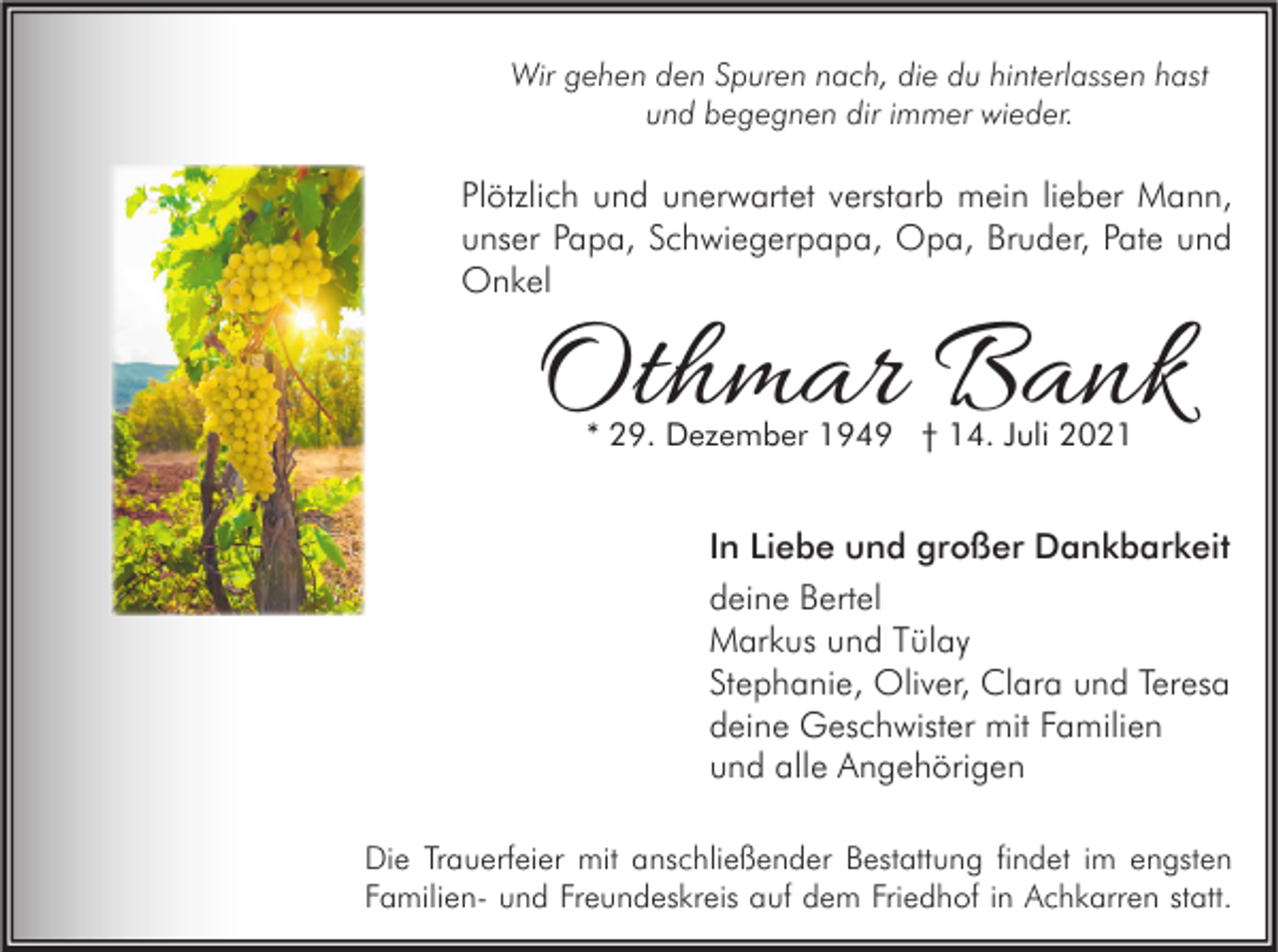 <p>Wir gehen den Spuren nach, die du hinterlassen hast<br />und begegnen dir immer wieder.</p><p>Plötzlich und unerwartet verstarb mein lieber Mann,<br />unser Papa, Schwiegerpapa, Opa, Bruder, Pate und<br />Onkel</p><p>Othmar Bank<br />* 29. Dezember 1949 † 14. Juli 2021</p><p>In Liebe und großer Dankbarkeit<br />deine Bertel<br />Markus und Tülay<br />Stephanie, Oliver, Clara und Teresa<br />deine Geschwister mit Familien<br />und alle Angehörigen<br />Die Trauerfeier mit anschließender Bestattung findet im engsten<br />Familien- und Freundeskreis auf dem Friedhof in Achkarren statt.</p>