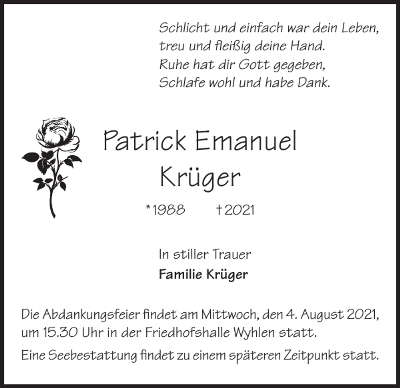 <p>Schlicht und einfach war dein Leben,<br />treu und fleißig deine Hand.<br />Ruhe hat dir Gott gegeben,<br />Schlafe wohl und habe Dank.</p><p>Patrick Emanuel<br />Krüger<br />* 1988 † 2021<br />In stiller Trauer<br />Familie Krüger<br />Die Abdankungsfeier findet am Mittwoch, den 4. August 2021,<br />um 15.30 Uhr in der Friedhofshalle Wyhlen statt.<br />Eine Seebestattung findet zu einem späteren Zeitpunkt statt.</p>