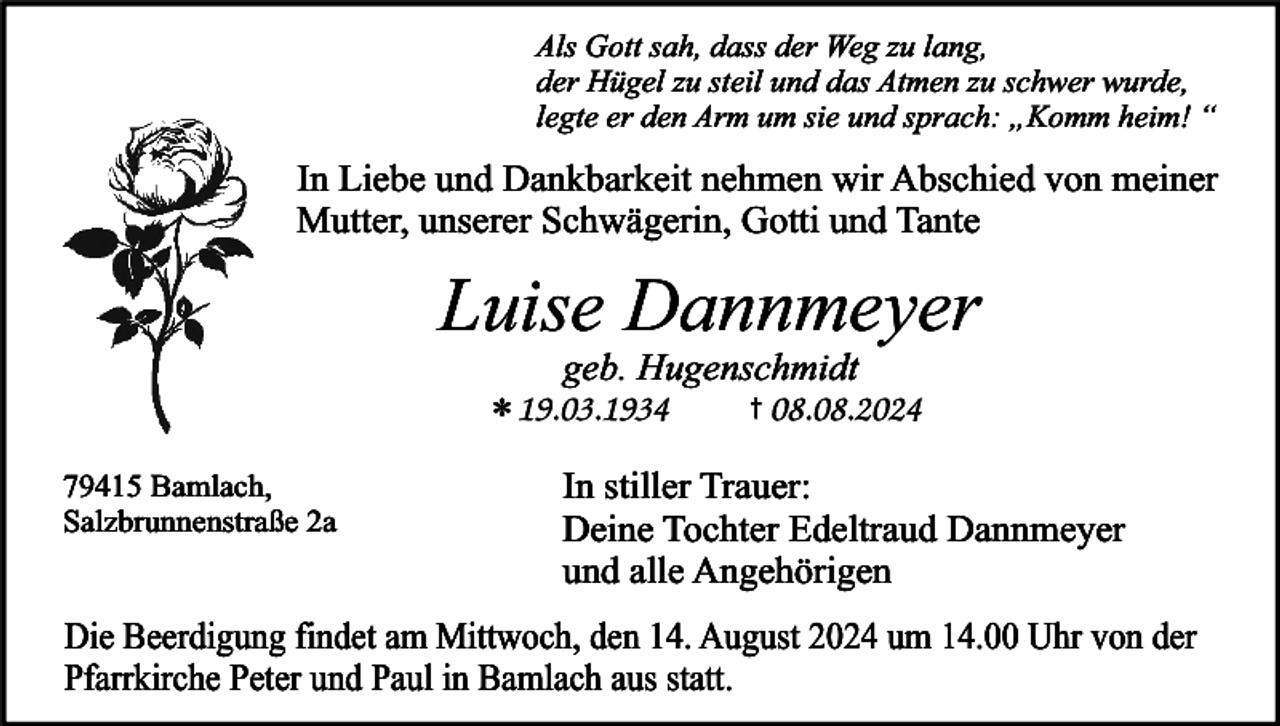 <p>Als Gott sah, dass der Weg zu lang,<br />der Hügel zu steil und das Atmen zu schwer wurde,<br />legte er den Arm um sie und sprach: „Komm heim! “</p><p>In Liebe und Dankbarkeit nehmen wir Abschied von meiner<br />Mutter, unserer Schwägerin, Gotti und Tante</p><p>Luise Dannmeyer<br />*<br />79415 Bamlach,<br />Salzbrunnenstraße 2a</p><p>geb. Hugenschmidt<br />†</p><p>In stiller Trauer:<br />Deine Tochter Edeltraud Dannmeyer<br />und alle Angehörigen</p><p>Die Beerdigung findet am Mittwoch, den 14. August 2024 um 14.00 Uhr von der<br />Pfarrkirche Peter und Paul in Bamlach aus statt.</p>
