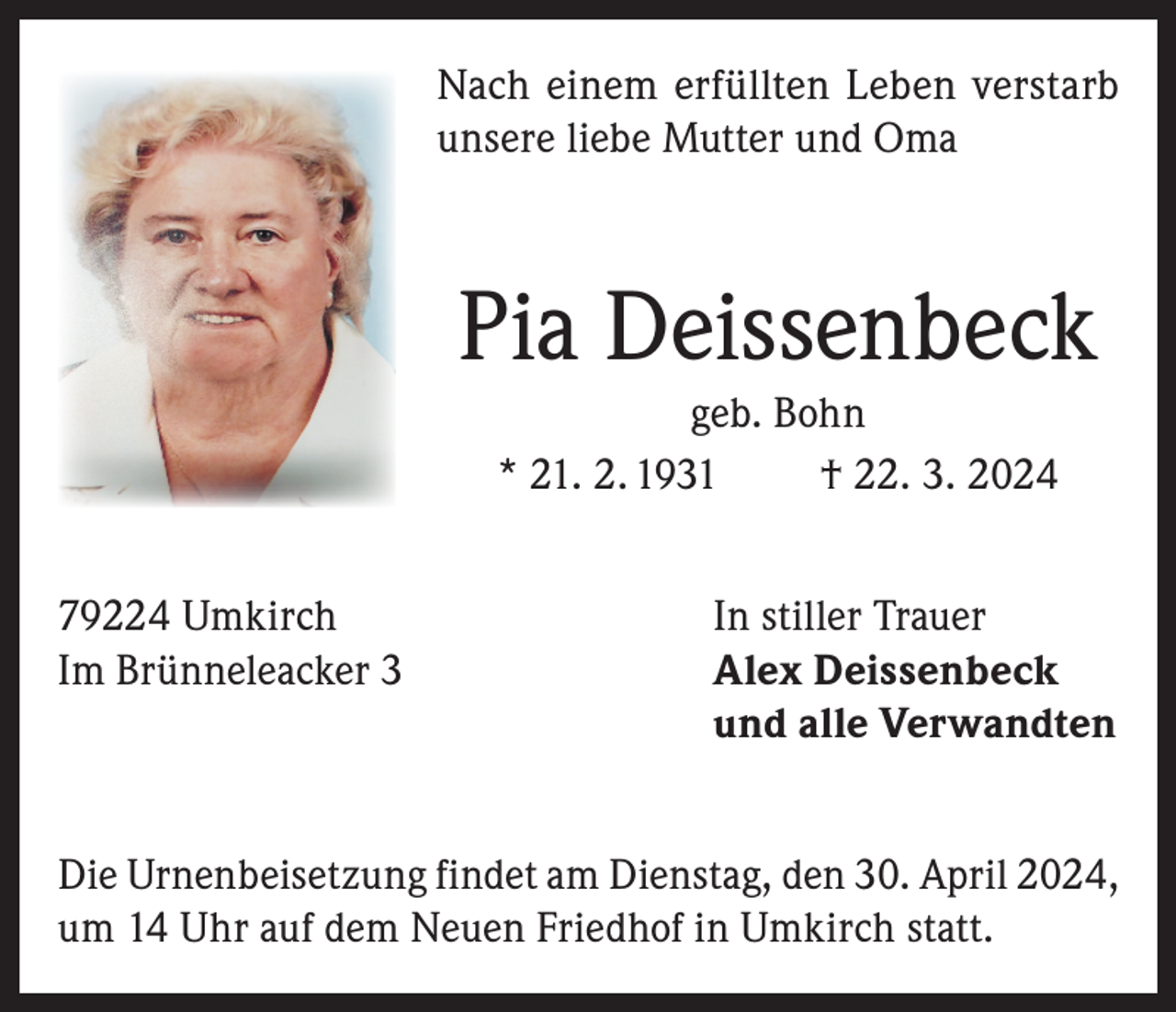 <p>Nach einem erfüllten Leben verstarb<br />unsere liebe Mutter und Oma</p>
<p>Pia Deissenbeck<br />geb. Bohn<br />* 21. 2. 1931<br />† 22. 3. 2024<br />79224 Umkirch<br />Im Brünneleacker 3</p>
<p>In stiller Trauer<br />Alex Deissenbeck<br />und alle Verwandten</p>
<p>Die Urnenbeisetzung findet am Dienstag, den 30. April 2024,<br />um 14 Uhr auf dem Neuen Friedhof in Umkirch statt.</p>