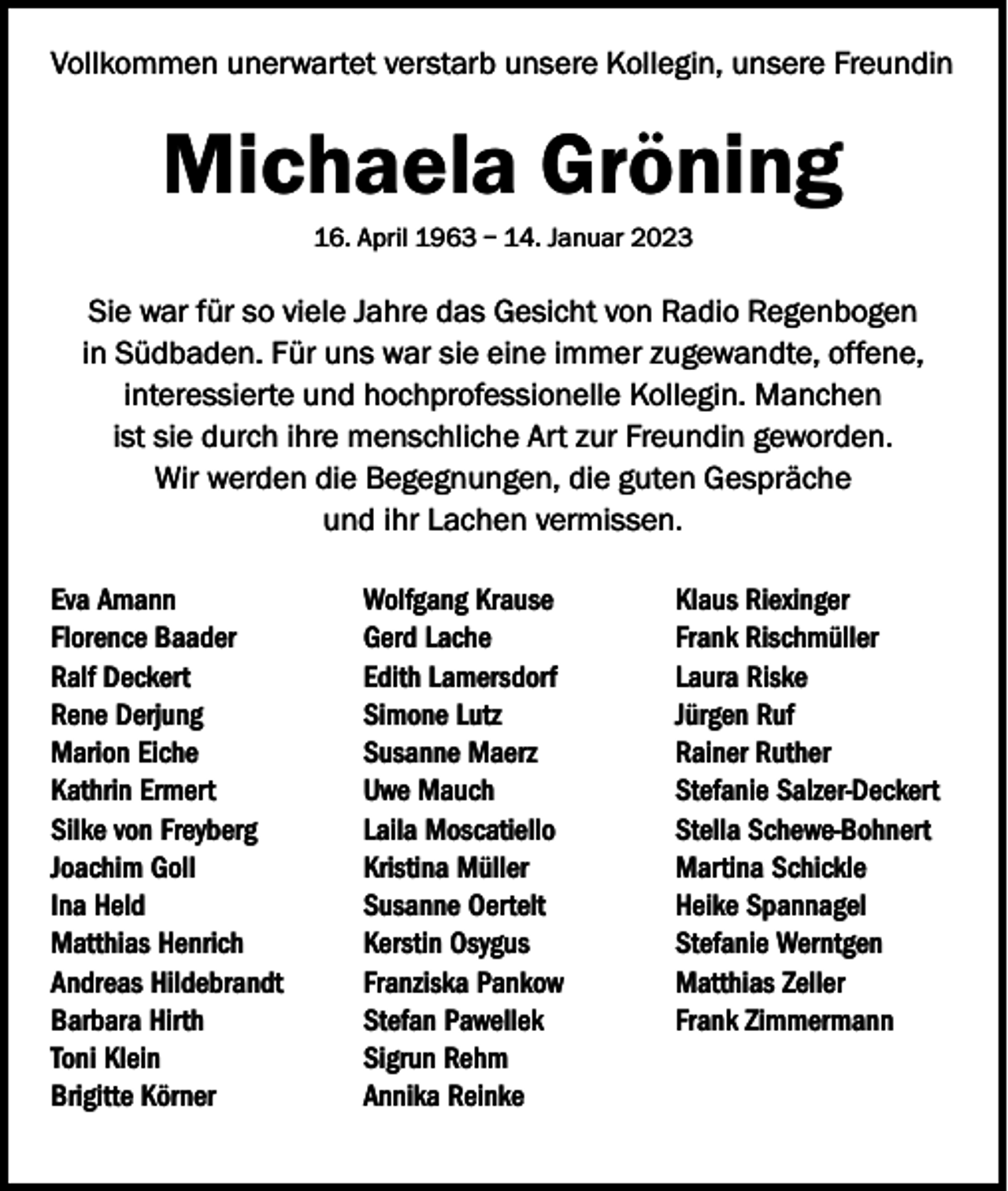 <p>Vollkommen unerwartet verstarb unsere Kollegin, unsere Freundin</p><p>Michaela Gröning<br />16. April 1963 – 14. Januar 2023</p><p>Sie war für so viele Jahre das Gesicht von Radio Regenbogen<br />in Südbaden. Für uns war sie eine immer zugewandte, offene,<br />interessierte und hochprofessionelle Kollegin. Manchen<br />ist sie durch ihre menschliche Art zur Freundin geworden.<br />Wir werden die Begegnungen, die guten Gespräche<br />und ihr Lachen vermissen.<br />Eva Amann<br />Florence Baader<br />Ralf Deckert<br />Rene Derjung<br />Marion Eiche<br />Kathrin Ermert<br />Silke von Freyberg<br />Joachim Goll<br />Ina Held<br />Matthias Henrich<br />Andreas Hildebrandt<br />Barbara Hirth<br />Toni Klein<br />Brigitte Körner</p><p>Wolfgang Krause<br />Gerd Lache<br />Edith Lamersdorf<br />Simone Lutz<br />Susanne Maerz<br />Uwe Mauch<br />Laila Moscatiello<br />Kristina Müller<br />Susanne Oertelt<br />Kerstin Osygus<br />Franziska Pankow<br />Stefan Pawellek<br />Sigrun Rehm<br />Annika Reinke</p><p>Klaus Riexinger<br />Frank Rischmüller<br />Laura Riske<br />Jürgen Ruf<br />Rainer Ruther<br />Stefanie Salzer-Deckert<br />Stella Schewe-Bohnert<br />Martina Schickle<br />Heike Spannagel<br />Stefanie Werntgen<br />Matthias Zeller<br />Frank Zimmermann</p>