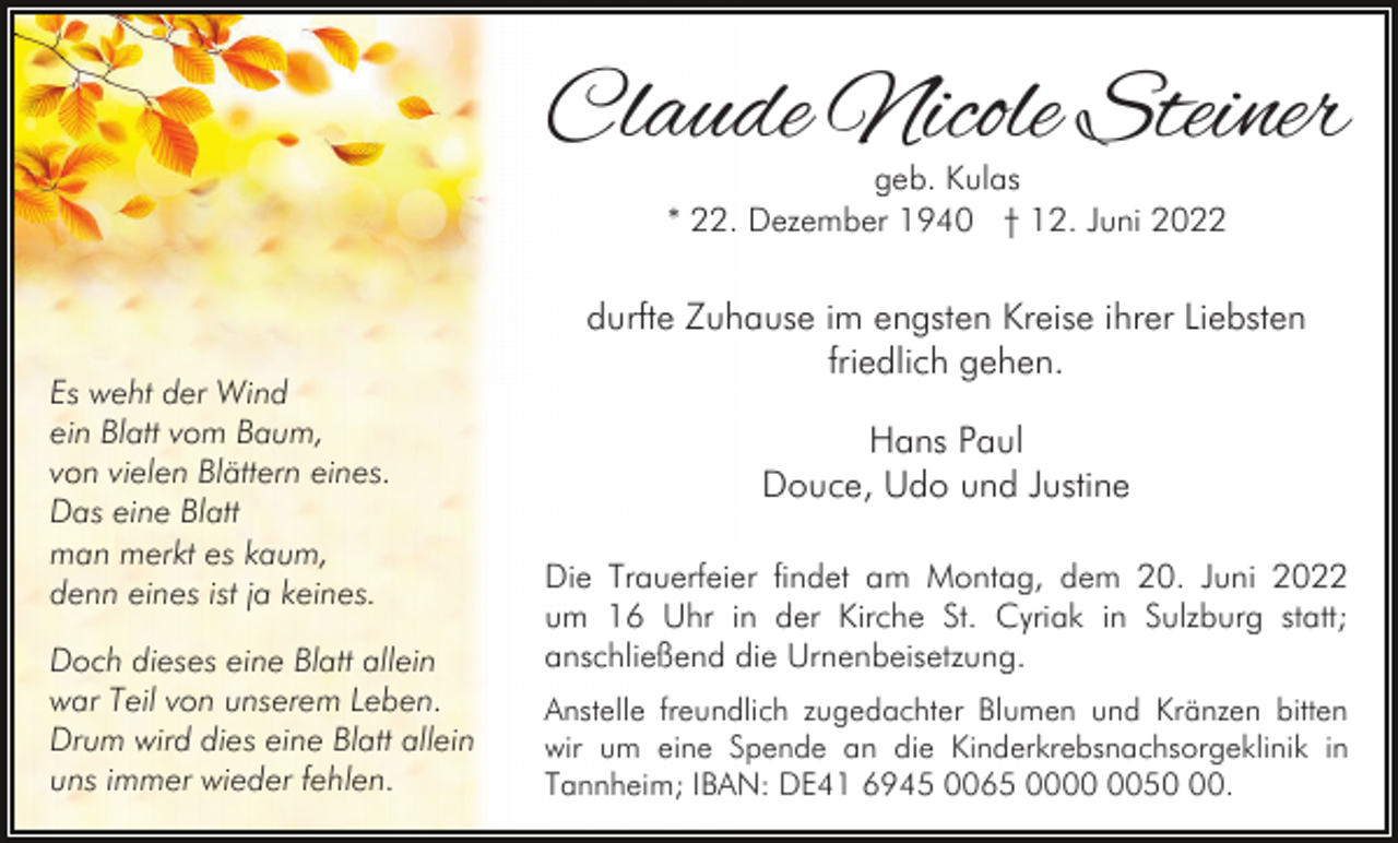 <p>Claude Nicole Steiner<br />geb. Kulas<br />* 22. Dezember 1940 † 12. Juni 2022</p><p>Es weht der Wind<br />ein Blatt vom Baum,<br />von vielen Blättern eines.<br />Das eine Blatt<br />man merkt es kaum,<br />denn eines ist ja keines.<br />Doch dieses eine Blatt allein<br />war Teil von unserem Leben.<br />Drum wird dies eine Blatt allein<br />uns immer wieder fehlen.</p><p>durfte Zuhause im engsten Kreise ihrer Liebsten<br />friedlich gehen.<br />Hans Paul<br />Douce, Udo und Justine<br />Die Trauerfeier findet am Montag, dem 20. Juni 2022<br />um 16 Uhr in der Kirche St. Cyriak in Sulzburg statt;<br />anschließend die Urnenbeisetzung.<br />Anstelle freundlich zugedachter Blumen und Kränzen bitten<br />wir um eine Spende an die Kinderkrebsnachsorgeklinik in<br />Tannheim; IBAN: DE41 6945 0065 0050.</p>