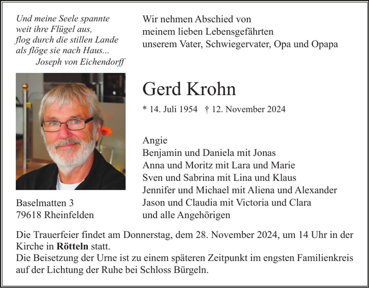 <p>Und meine Seele spannte<br />weit ihre Flügel aus,<br />flog durch die stillen Lande<br />als flöge sie nach Haus...<br />Joseph von Eichendorff</p><p>Wir nehmen Abschied von<br />meinem lieben Lebensgefährten<br />unserem Vater, Schwiegervater, Opa und Opapa</p><p>Gerd Krohn<br />* 14. Juli 1954 † 12. November 2024</p><p>Baselmatten 3<br />79618 Rheinfelden</p><p>Angie<br />Benjamin und Daniela mit Jonas<br />Anna und Moritz mit Lara und Marie<br />Sven und Sabrina mit Lina und Klaus<br />Jennifer und Michael mit Aliena und Alexander<br />Jason und Claudia mit Victoria und Clara<br />und alle Angehörigen</p><p>Die Trauerfeier findet am Donnerstag, dem 28. November 2024, um 14 Uhr in der<br />Kirche in Rötteln statt.<br />Die Beisetzung der Urne ist zu einem späteren Zeitpunkt im engsten Familienkreis<br />auf der Lichtung der Ruhe bei Schloss Bürgeln.</p>