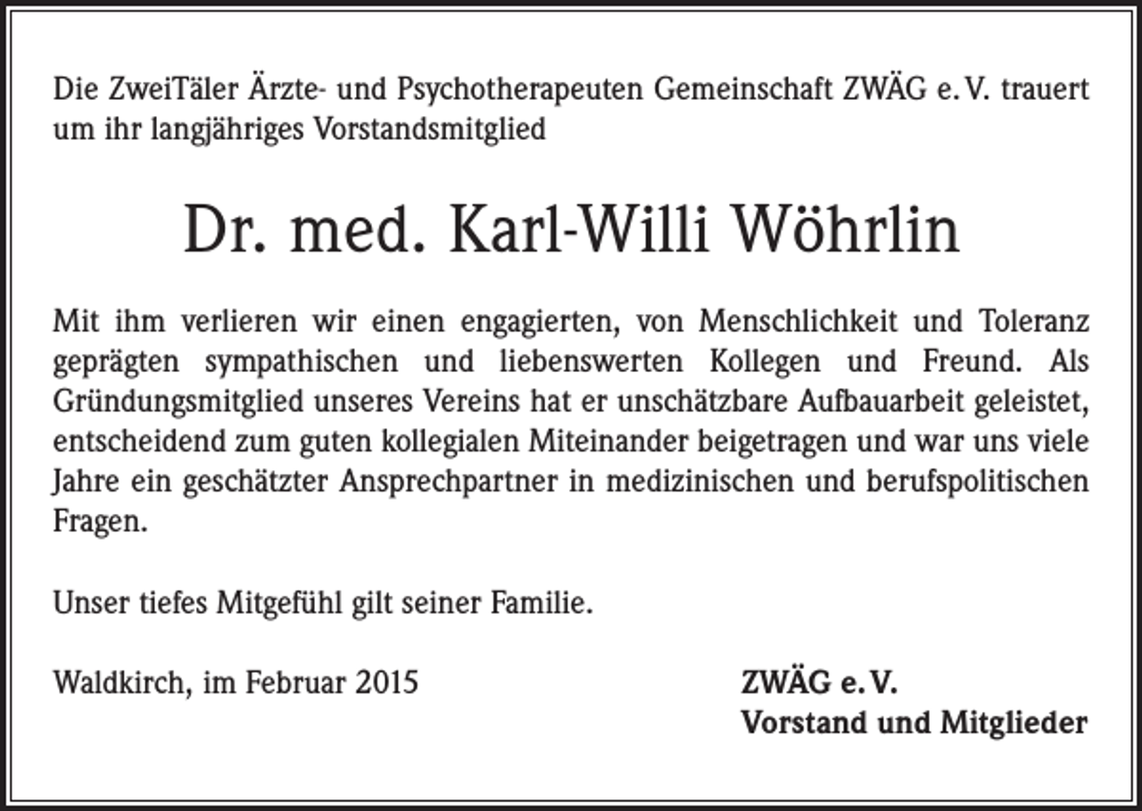 <p>Die ZweiTäler Ärzte- und Psychotherapeuten Gemeinschaft ZWÄG e. V. trauert<br />um ihr langjähriges Vorstandsmitglied</p><p>Dr. med. Karl-Willi Wöhrlin<br />Mit ihm verlieren wir einen engagierten, von Menschlichkeit und Toleranz<br />geprägten sympathischen und liebenswerten Kollegen und Freund. Als<br />­Gründungsmitglied unseres Vereins hat er unschätzbare Aufbauarbeit geleistet,<br />entscheidend zum guten kollegialen Miteinander beigetragen und war uns viele<br />Jahre ein geschätzter Ansprechpartner in medizinischen und berufspolitischen<br />Fragen.<br />Unser tiefes Mitgefühl gilt seiner Familie.<br />Waldkirch, im Februar 2015</p><p>ZWÄG e. V.<br />Vorstand und Mitglieder</p>