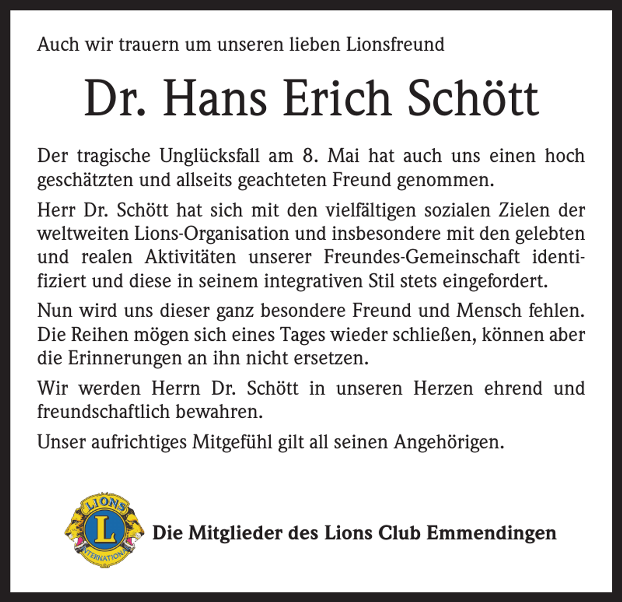 <p>Auch wir trauern um unseren lieben Lionsfreund</p><p>Dr. Hans Erich Schött<br />Der tragische Unglücksfall am 8. Mai hat auch uns einen hoch<br />geschätzten und allseits geachteten Freund genommen.<br />Herr Dr. Schött hat sich mit den vielfältigen sozialen Zielen der<br />weltweiten Lions-Organisation und insbesondere mit den gelebten<br />und realen Aktivitäten unserer Freundes-Gemeinschaft identifiziert und diese in seinem integrativen Stil stets eingefordert.<br />Nun wird uns dieser ganz besondere Freund und Mensch fehlen.<br />Die Reihen mögen sich eines Tages wieder schließen, können aber<br />die Erinnerungen an ihn nicht ersetzen.<br />Wir werden Herrn Dr. Schött in unseren Herzen ehrend und<br />freundschaftlich bewahren.<br />Unser aufrichtiges Mitgefühl gilt all seinen Angehörigen.</p><p>Die Mitglieder des Lions Club Emmendingen</p>