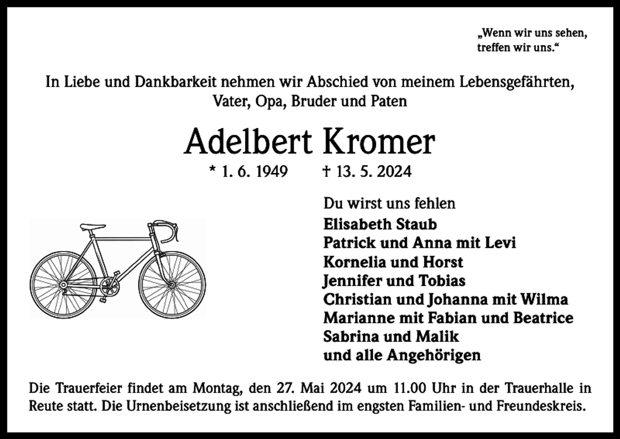 <p>„Wenn wir uns sehen,<br />treffen wir uns.“</p><p>In Liebe und Dankbarkeit nehmen wir Abschied von meinem Lebensgefährten,<br />Vater, Opa, Bruder und Paten</p><p>Adelbert Kromer<br />* 1. 6. 1949 † 13. 5. 2024</p><p>Du wirst uns fehlen<br />Elisabeth Staub<br />Patrick und Anna mit Levi<br />Kornelia und Horst<br />Jennifer und Tobias<br />Christian und Johanna mit Wilma<br />Marianne mit Fabian und Beatrice<br />Sabrina und Malik<br />und alle Angehörigen<br />Die Trauerfeier findet am Montag, den 27. Mai 2024 um 11.00 Uhr in der Trauerhalle in<br />Reute statt. Die Urnenbeisetzung ist anschließend im engsten Familien- und Freundeskreis.</p>