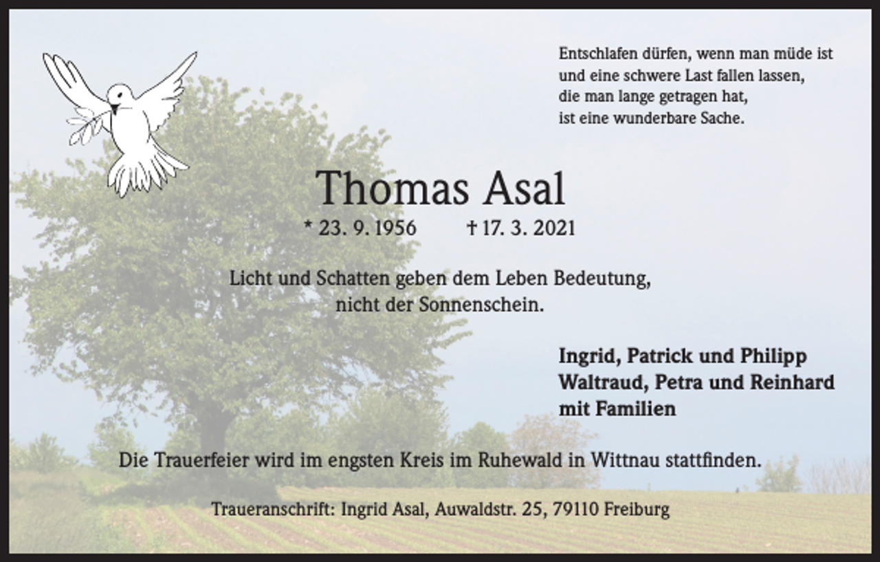 <p>Entschlafen dürfen, wenn man müde ist<br />und eine schwere Last fallen lassen,<br />die man lange getragen hat,<br />ist eine wunderbare Sache.</p><p>Thomas Asal</p><p>* 23. 9. 1956</p><p>† 17. 3. 2021</p><p>Licht und Schatten geben dem Leben Bedeutung,<br />nicht der Sonnenschein.<br />Ingrid, Patrick und Philipp<br />Waltraud, Petra und Reinhard<br />mit Familien<br />Die Trauerfeier wird im engsten Kreis im Ruhewald in Wittnau stattfinden.<br />Traueranschrift: Ingrid Asal, Auwaldstr. 25, 79110 Freiburg</p>