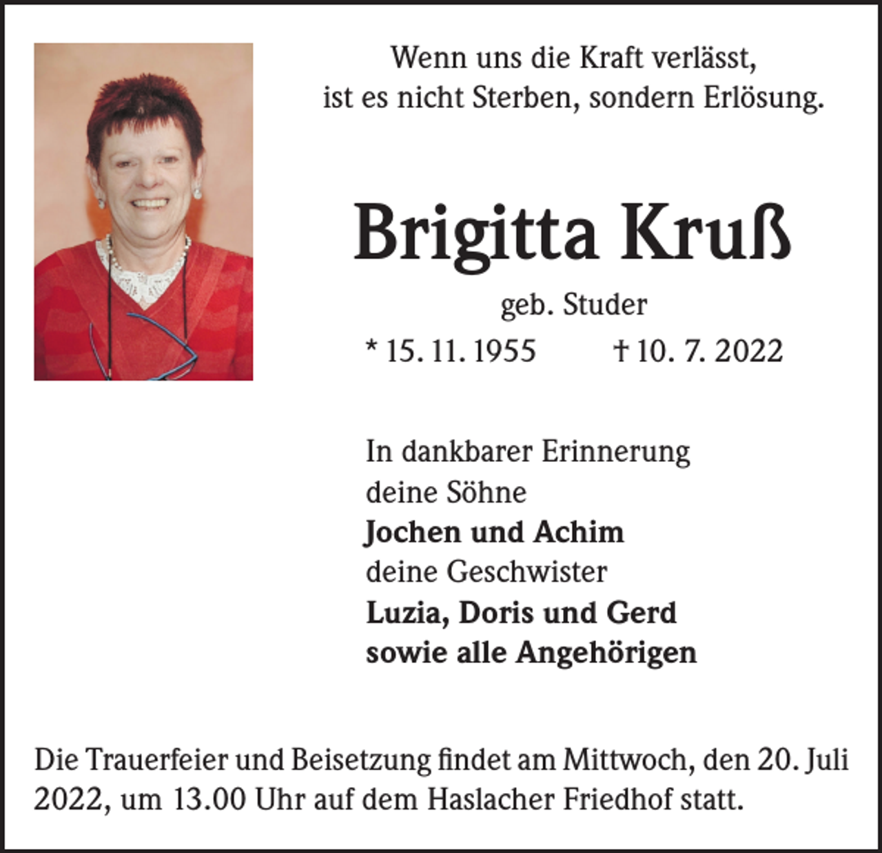 <p>Wenn uns die Kraft verlässt,<br />ist es nicht Sterben, sondern Erlösung.</p><p>Brigitta Kruß<br />geb. Studer<br />* 15. 11. 1955<br />† 10. 7. 2022<br />In dankbarer Erinnerung<br />deine Söhne<br />Jochen und Achim<br />deine Geschwister<br />Luzia, Doris und Gerd<br />sowie alle Angehörigen<br />Die Trauerfeier und Beisetzung findet am Mittwoch, den 20. Juli<br />2022, um 13.00 Uhr auf dem Haslacher Friedhof statt.</p>