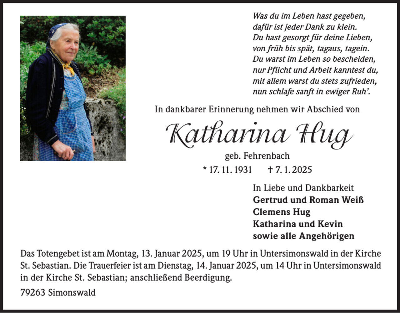 <p>Was du im Leben hast gegeben,<br />dafür ist jeder Dank zu klein.<br />Du hast gesorgt für deine Lieben,<br />von früh bis spät, tagaus, tagein.<br />Du warst im Leben so bescheiden,<br />nur Pflicht und Arbeit kanntest du,<br />mit allem warst du stets zufrieden,<br />nun schlafe sanft in ewiger Ruh’.</p><p>In dankbarer Erinnerung nehmen wir Abschied von</p><p>Katharina Hug<br />geb. Fehrenbach<br />* 17. 11. 1931<br />† 7. 1. 2025<br />In Liebe und Dankbarkeit<br />Gertrud und Roman Weiß<br />Clemens Hug<br />Katharina und Kevin<br />sowie alle Angehörigen<br />Das Totengebet ist am Montag, 13. Januar 2025, um 19 Uhr in Untersimonswald in der Kirche<br />St. Sebastian. Die Trauerfeier ist am Dienstag, 14. Januar 2025, um 14 Uhr in Untersimonswald<br />in der Kirche St. Sebastian; anschließend Beerdigung.<br />79263 Simonswald</p>
