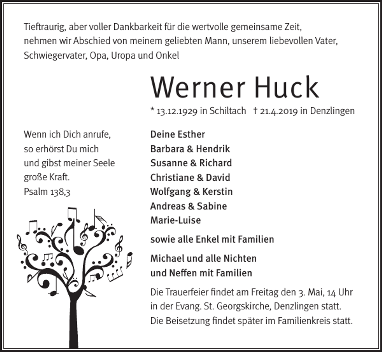 <p>Tieftraurig, aber voller Dankbarkeit für die wertvolle gemeinsame Zeit,<br />nehmen wir Abschied von meinem geliebten Mann, unserem liebevollen Vater,<br />Schwiegervater, Opa, Uropa und Onkel</p><p>Werner Huck</p><p>* 13.12.1929 in Schiltach † 21.4.2019 in Denzlingen<br />Wenn ich Dich anrufe,<br />so erhörst Du mich<br />und gibst meiner Seele<br />große Kraft.<br />Psalm 138,3</p><p>Deine Esther<br />Barbara &amp; Hendrik<br />Susanne &amp; Richard<br />Christiane &amp; David<br />Wolfgang &amp; Kerstin<br />Andreas &amp; Sabine<br />Marie-Luise<br />sowie alle Enkel mit Familien<br />Michael und alle Nichten<br />und Neffen mit Familien<br />Die Trauerfeier findet am Freitag den 3. Mai, 14 Uhr<br />in der Evang. St. Georgskirche, Denzlingen statt.<br />Die Beisetzung findet später im Familienkreis statt.</p>