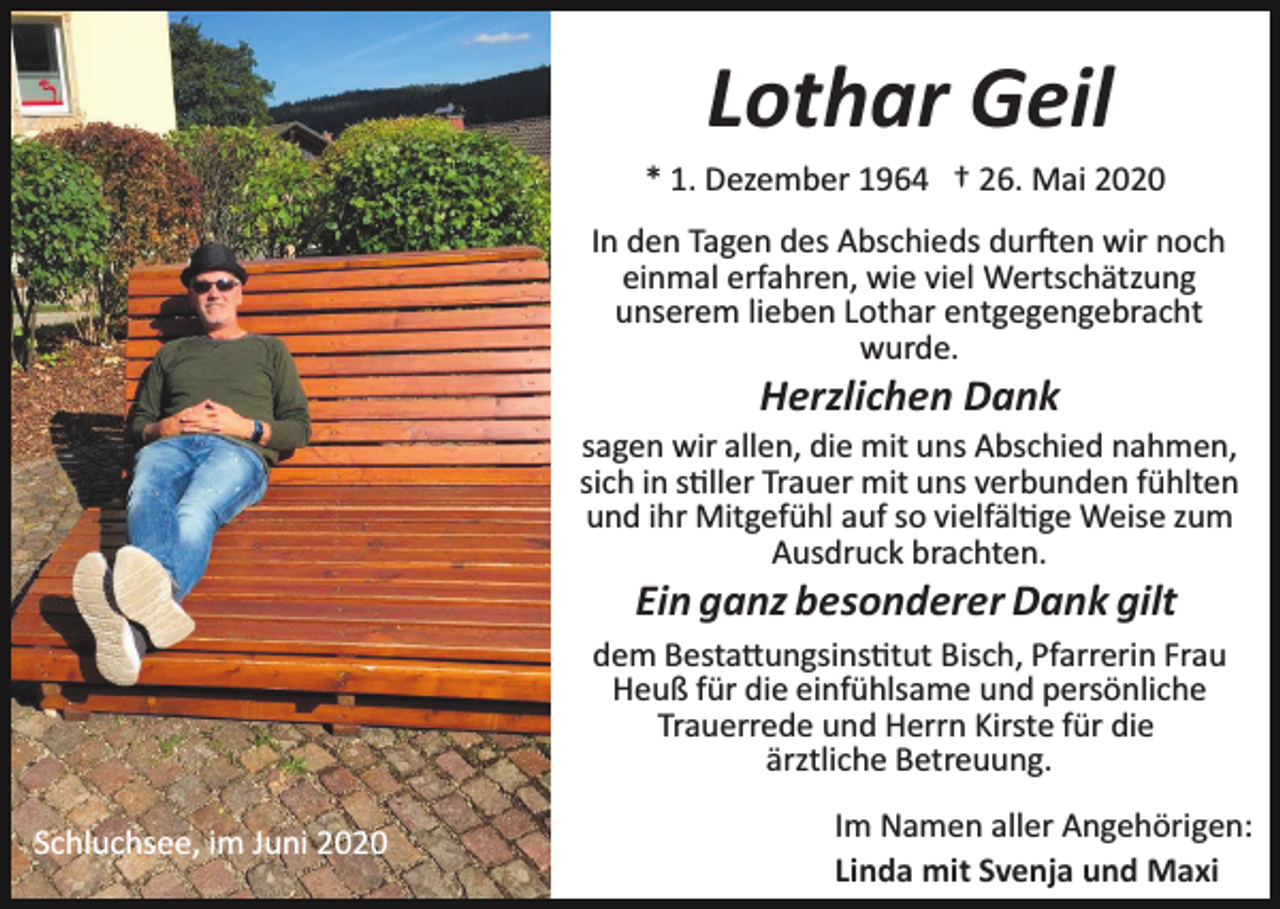 <p>Lothar Geil<br />* 1. Dezember 1964 † 26. Mai 2020<br />In den Tagen des Abschieds durften wir noch<br />einmal erfahren, wie viel Wertschätzung<br />unserem lieben Lothar entgegengebracht<br />wurde.</p><p>Herzlichen Dank<br />sagen wir allen, die mit uns Abschied nahmen,<br />sich in stiller Trauer mit uns verbunden fühlten<br />und ihr Mitgefühl auf so vielfältige Weise zum<br />Ausdruck brachten.</p><p>Ein ganz besonderer Dank gilt<br />dem Bestattungsinstitut Bisch, Pfarrerin Frau<br />Heuß für die einfühlsame und persönliche<br />Trauerrede und Herrn Kirste für die<br />ärztliche Betreuung.<br />Schluchsee, im Juni 2020</p><p>Im Namen aller Angehörigen:<br />Linda mit Svenja und Maxi</p>