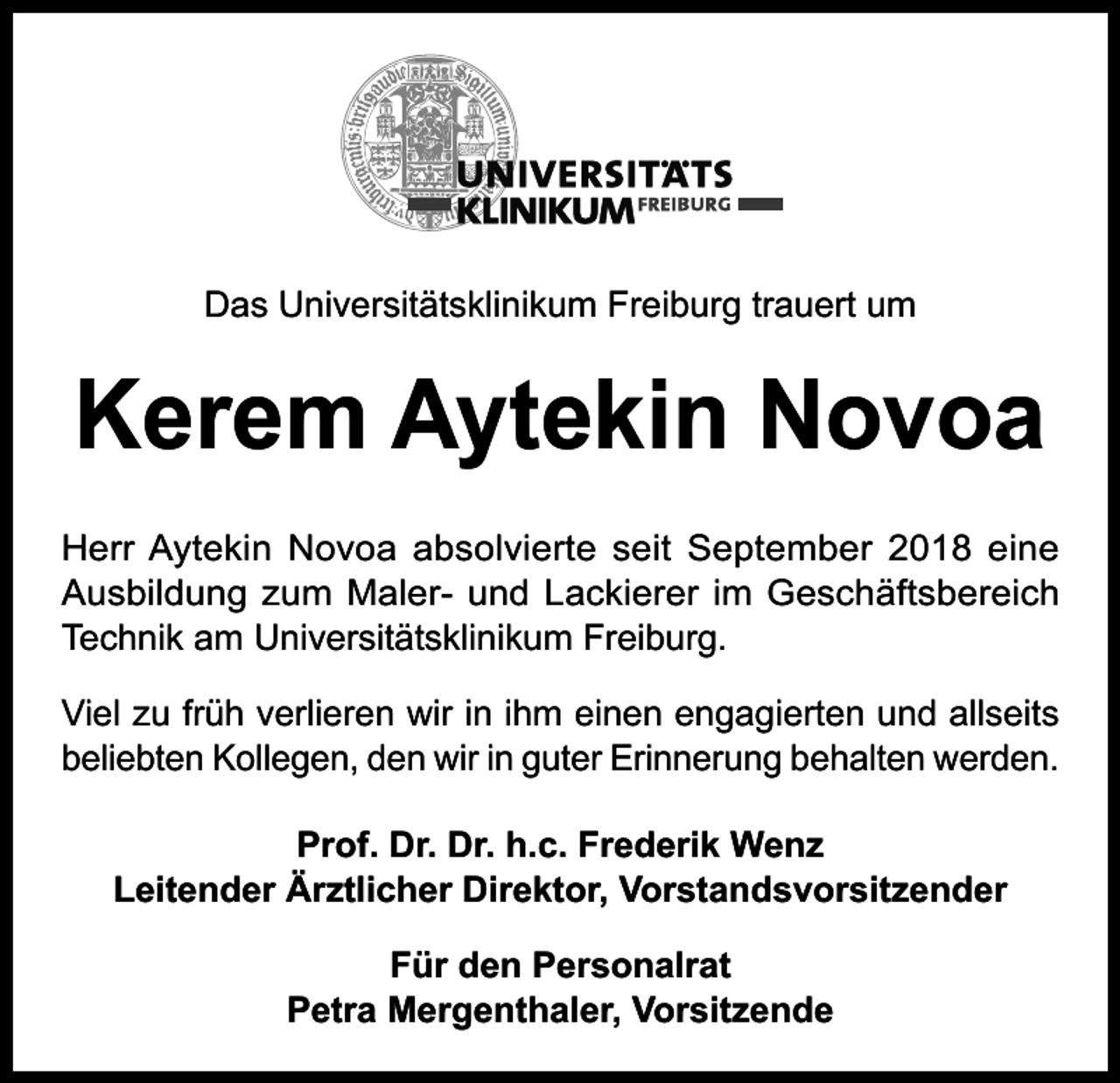 <p>Das Universitätsklinikum Freiburg trauert um</p><p>Kerem Aytekin Novoa<br />Herr Aytekin Novoa absolvierte seit September 2018 eine<br />Ausbildung zum Maler- und Lackierer im Geschäftsbereich<br />Technik am Universitätsklinikum Freiburg.<br />Viel zu früh verlieren wir in ihm einen engagierten und allseits<br />beliebten Kollegen, den wir in guter Erinnerung behalten werden.<br />Prof. Dr. Dr. h.c. Frederik Wenz<br />Leitender Ärztlicher Direktor, Vorstandsvorsitzender<br />Für den Personalrat<br />Petra Mergenthaler, Vorsitzende</p>
