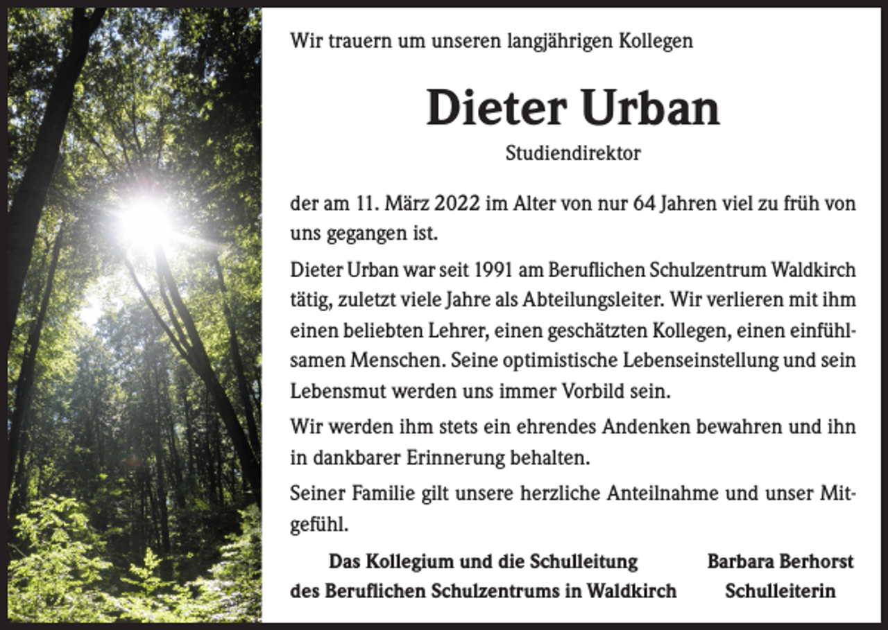 <p>Wir trauern um unseren langjährigen Kollegen</p><p>Dieter Urban<br />Studiendirektor<br />der am 11. März 2022 im Alter von nur 64 Jahren viel zu früh von<br />uns gegangen ist.<br />Dieter Urban war seit 1991 am Beruflichen Schulzentrum Waldkirch<br />tätig, zuletzt viele Jahre als Abteilungsleiter. Wir verlieren mit ihm<br />einen beliebten Lehrer, einen geschätzten Kollegen, einen einfühlsamen Menschen. Seine optimistische Lebenseinstellung und sein<br />Lebensmut werden uns immer Vorbild sein.<br />Wir werden ihm stets ein ehrendes Andenken bewahren und ihn<br />in dankbarer Erinnerung behalten.<br />Seiner Familie gilt unsere herzliche Anteilnahme und unser Mitgefühl.</p><p>Das Kollegium und die Schulleitung<br />des Beruflichen Schulzentrums in Waldkirch</p><p>Barbara Berhorst<br />Schulleiterin</p>