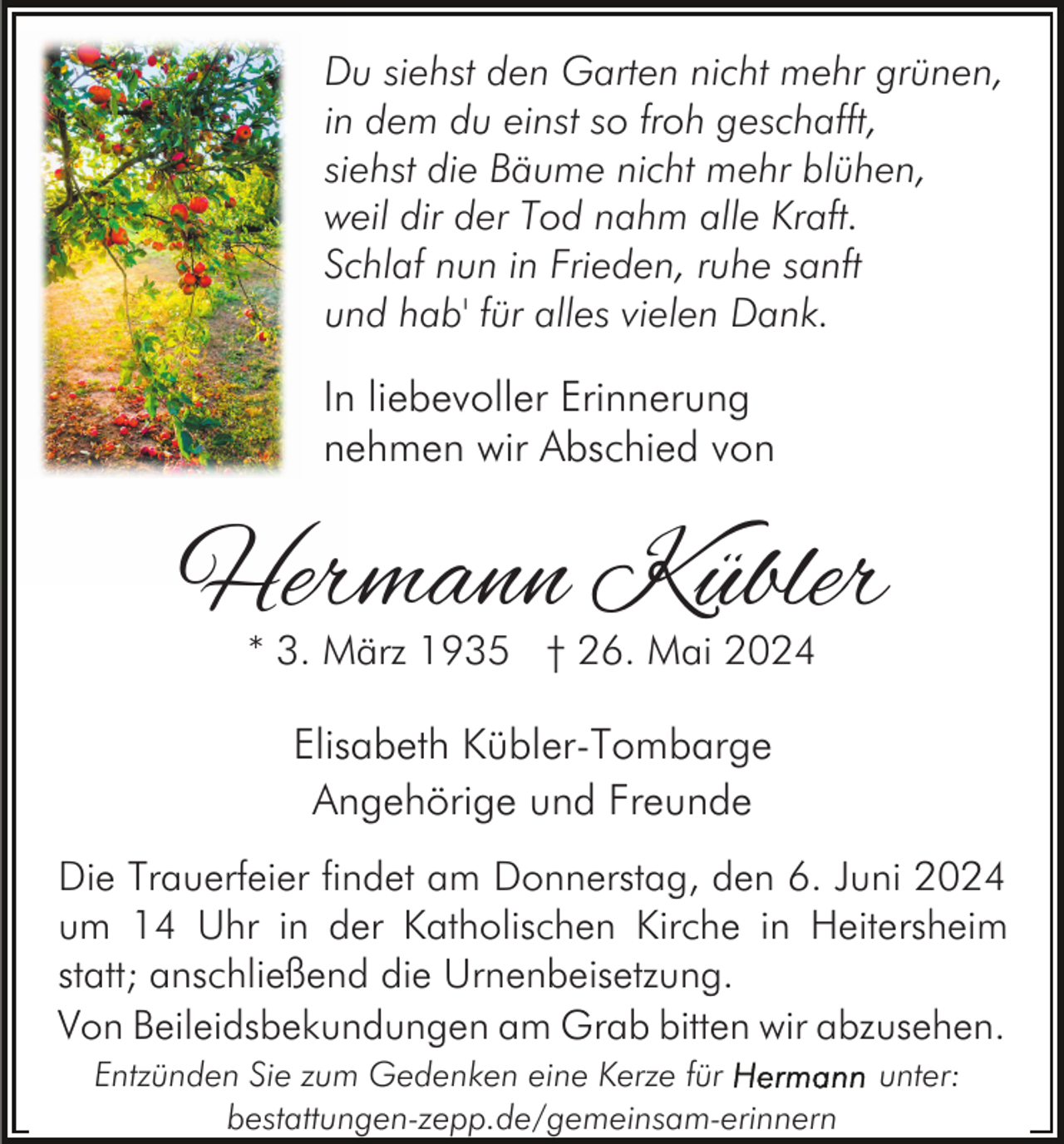 <p>Du siehst den Garten nicht mehr grünen,<br />in dem du einst so froh geschafft,<br />siehst die Bäume nicht mehr blühen,<br />weil dir der Tod nahm alle Kraft.<br />Schlaf nun in Frieden, ruhe sanft<br />und hab' für alles vielen Dank.</p><p>In liebevoller Erinnerung<br />nehmen wir Abschied von</p><p>Hermann Kübler<br />* 3. März 1935 † 26. Mai 2024</p><p>Elisabeth Kübler-Tombarge<br />Angehörige und Freunde<br />Die Trauerfeier findet am Donnerstag, den 6. Juni 2024<br />um 14 Uhr in der Katholischen Kirche in Heitersheim<br />statt; anschließend die Urnenbeisetzung.<br />Von Beileidsbekundungen am Grab bitten wir abzusehen.<br />Entzünden Sie zum Gedenken eine Kerze für<br />bestattungen-zepp.de/gemeinsam-erinnern</p><p>unter:</p>