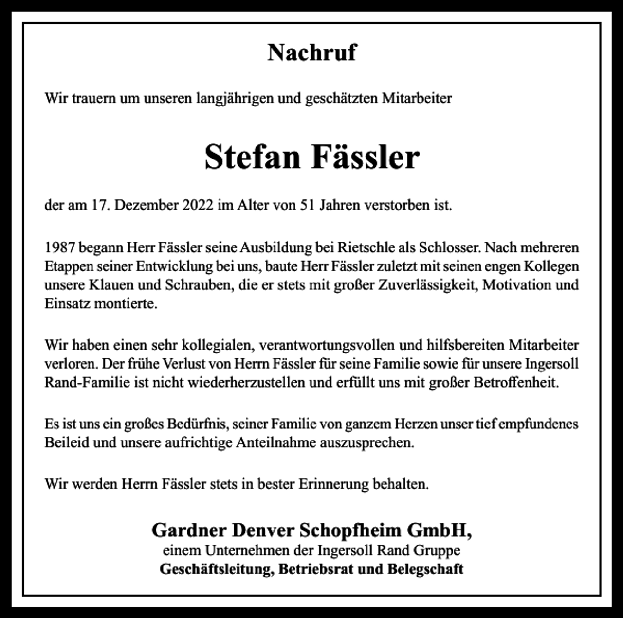 <p>Nachruf<br />Wir trauern um unseren langjährigen und geschätzten Mitarbeiter</p><p>Stefan Fässler<br />der am 17. Dezember 2022 im Alter von 51 Jahren verstorben ist.<br />1987 begann Herr Fässler seine Ausbildung bei Rietschle als Schlosser. Nach mehreren<br />Etappen seiner Entwicklung bei uns, baute Herr Fässler zuletzt mit seinen engen Kollegen<br />unsere Klauen und Schrauben, die er stets mit großer Zuverlässigkeit, Motivation und<br />Einsatz montierte.<br />Wir haben einen sehr kollegialen, verantwortungsvollen und hilfsbereiten Mitarbeiter<br />verloren. Der frühe Verlust von Herrn Fässler für seine Familie sowie für unsere Ingersoll<br />Rand-Familie ist nicht wiederherzustellen und erfüllt uns mit großer Betroffenheit.<br />Es ist uns ein großes Bedürfnis, seiner Familie von ganzem Herzen unser tief empfundenes<br />Beileid und unsere aufrichtige Anteilnahme auszusprechen.<br />Wir werden Herrn Fässler stets in bester Erinnerung behalten.</p><p>Gardner Denver Schopfheim GmbH,<br />einem Unternehmen der Ingersoll Rand Gruppe<br />Geschäftsleitung, Betriebsrat und Belegschaft</p>