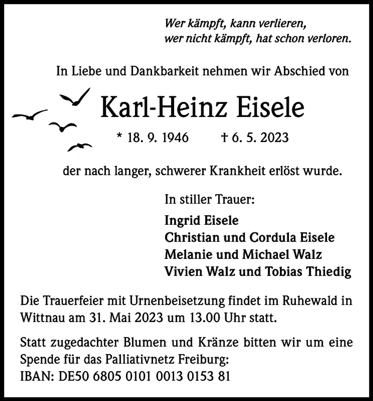 <p>Wer kämpft, kann verlieren,<br />wer nicht kämpft, hat schon verloren.</p><p>In Liebe und Dankbarkeit nehmen wir Abschied von</p><p>Karl-Heinz Eisele<br />* 18. 9. 1946</p><p>† 6. 5. 2023</p><p>der nach langer, schwerer Krankheit erlöst wurde.<br />In stiller Trauer:<br />Ingrid Eisele<br />Christian und Cordula Eisele<br />Melanie und Michael Walz<br />Vivien Walz und Tobias Thiedig<br />Die Trauerfeier mit Urnenbeisetzung findet im Ruhewald in<br />Wittnau am 31. Mai 2023 um 13.00 Uhr statt.<br />Statt zugedachter Blumen und Kränze bitten wir um eine<br />Spende für das Palliativnetz Freiburg:<br />IBAN: DE50 6805 0101 0013 0153 81</p>