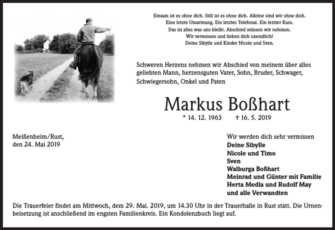 <p>Einsam ist es ohne dich. Still ist es ohne dich. Alleine sind wir ohne dich.<br />Eine letzte Umarmung. Ein letztes Telefonat. Ein letzter Kuss.<br />Das ist alles was uns bleibt. Abschied müssen wir nehmen.<br />Wir vermissen und lieben dich unendlich!<br />Deine Sibylle und Kinder Nicole und Sven.</p><p>Schweren Herzens nehmen wir Abschied von meinem über alles<br />geliebten Mann, herzensguten Vater, Sohn, Bruder, Schwager,<br />Schwiegersohn, Onkel und Paten</p><p>Markus Boßhart<br />* 14. 12. 1963 † 16. 5. 2019</p><p>Meißenheim/Rust,<br />den 24. Mai 2019</p><p>Wir werden dich sehr vermissen<br />Deine Sibylle<br />Nicole und Timo<br />Sven<br />Walburga Boßhart<br />Meinrad und Günter mit Familie<br />Herta Medla und Rudolf May<br />und alle Verwandten</p><p>Die Trauerfeier findet am Mittwoch, dem 29. Mai. 2019, um 14.30 Uhr in der Trauerhalle in Rust statt. Die Urnenbeisetzung ist anschließend im engsten Familienkreis. Ein Kondolenzbuch liegt auf.</p>