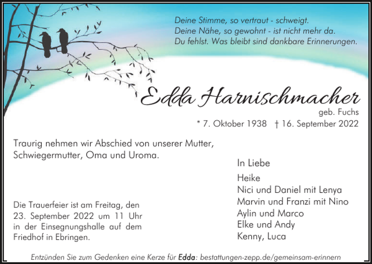 <p>Deine Stimme, so vertraut - schweigt.<br />Deine Nähe, so gewohnt - ist nicht mehr da.<br />Du fehlst. Was bleibt sind dankbare Erinnerungen.</p><p>Edda Harnischmacher</p><p>geb. Fuchs<br />* 7. Oktober 1938 † 16. September 2022</p><p>Traurig nehmen wir Abschied von unserer Mutter,<br />Schwiegermutter, Oma und Uroma.</p><p>Die Trauerfeier ist am Freitag, den<br />23. September 2022 um 11 Uhr<br />in der Einsegnungshalle auf dem<br />Friedhof in Ebringen.<br />Entzünden Sie zum Gedenken eine Kerze für</p><p>In Liebe<br />Heike<br />Nici und Daniel mit Lenya<br />Marvin und Franzi mit Nino<br />Aylin und Marco<br />Elke und Andy<br />Kenny, Luca</p><p>: bestattungen-zepp.de/gemeinsam-erinnern</p>