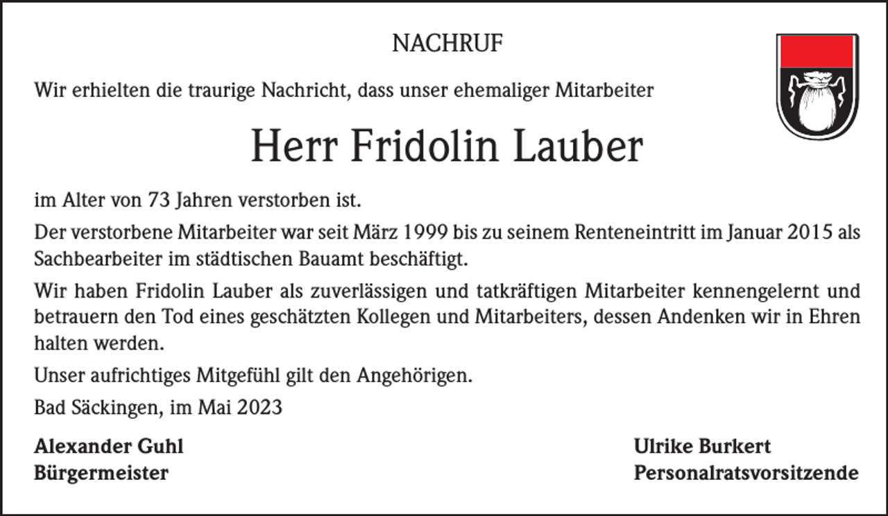 <p>NACHRUF<br />Wir erhielten die traurige Nachricht, dass unser ehemaliger Mitarbeiter</p><p>Herr Fridolin Lauber<br />im Alter von 73 Jahren verstorben ist.<br />Der verstorbene Mitarbeiter war seit März 1999 bis zu seinem Renteneintritt im Januar 2015 als<br />Sachbearbeiter im städtischen Bauamt beschäftigt.<br />Wir haben Fridolin Lauber als zuverlässigen und tatkräftigen Mitarbeiter kennengelernt und<br />betrauern den Tod eines geschätzten Kollegen und Mitarbeiters, dessen Andenken wir in Ehren<br />halten werden.<br />Unser aufrichtiges Mitgefühl gilt den Angehörigen.<br />Bad Säckingen, im Mai 2023<br />Alexander Guhl<br />Ulrike Burkert<br />Bürgermeister Personalratsvorsitzende</p>
