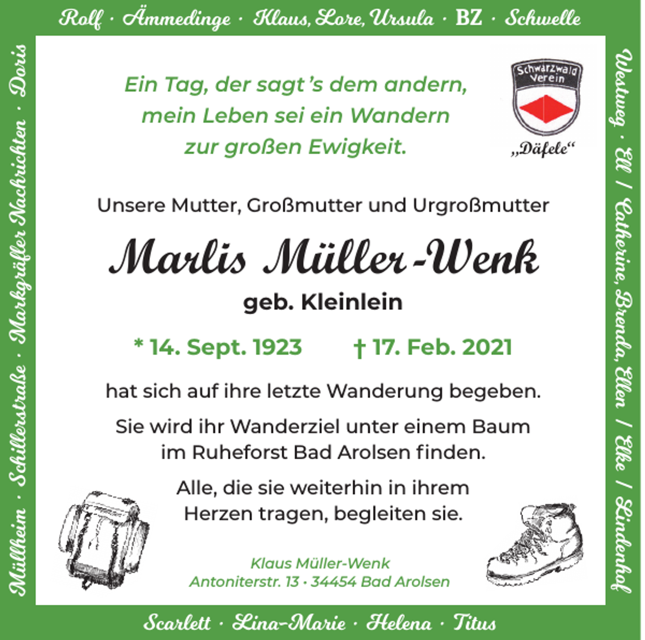 <p>Ein Tag, der sagt ’s dem andern,<br />mein Leben sei ein Wandern<br />zur großen Ewigkeit.</p><p>„Däfele“</p><p>Unsere Mutter, Großmutter und Urgroßmutter</p><p>Marlis Müller -Wenk<br />geb. Kleinlein</p><p>* 14. Sept. 1923</p><p>† 17. Feb. 2021</p><p>hat sich auf ihre letzte Wanderung begeben.<br />Sie wird ihr Wanderziel unter einem Baum<br />im Ruheforst Bad Arolsen finden.<br />Alle, die sie weiterhin in ihrem<br />Herzen tragen, begleiten sie.<br />Klaus Müller-Wenk<br />Antoniterstr. 13 • 34454 Bad Arolsen</p><p>Scarlett • Lina-Marie • Helena • Titus</p><p>Westweg • Ell / Catherine, Brenda, Ellen / Elke / Lindenhof</p><p>Müllheim • Schillerstraße • Markgräfler Nachrichten • Doris</p><p>Rolf • Ämmedinge • Klaus, Lore, Ursula • BZ • Schwelle</p>