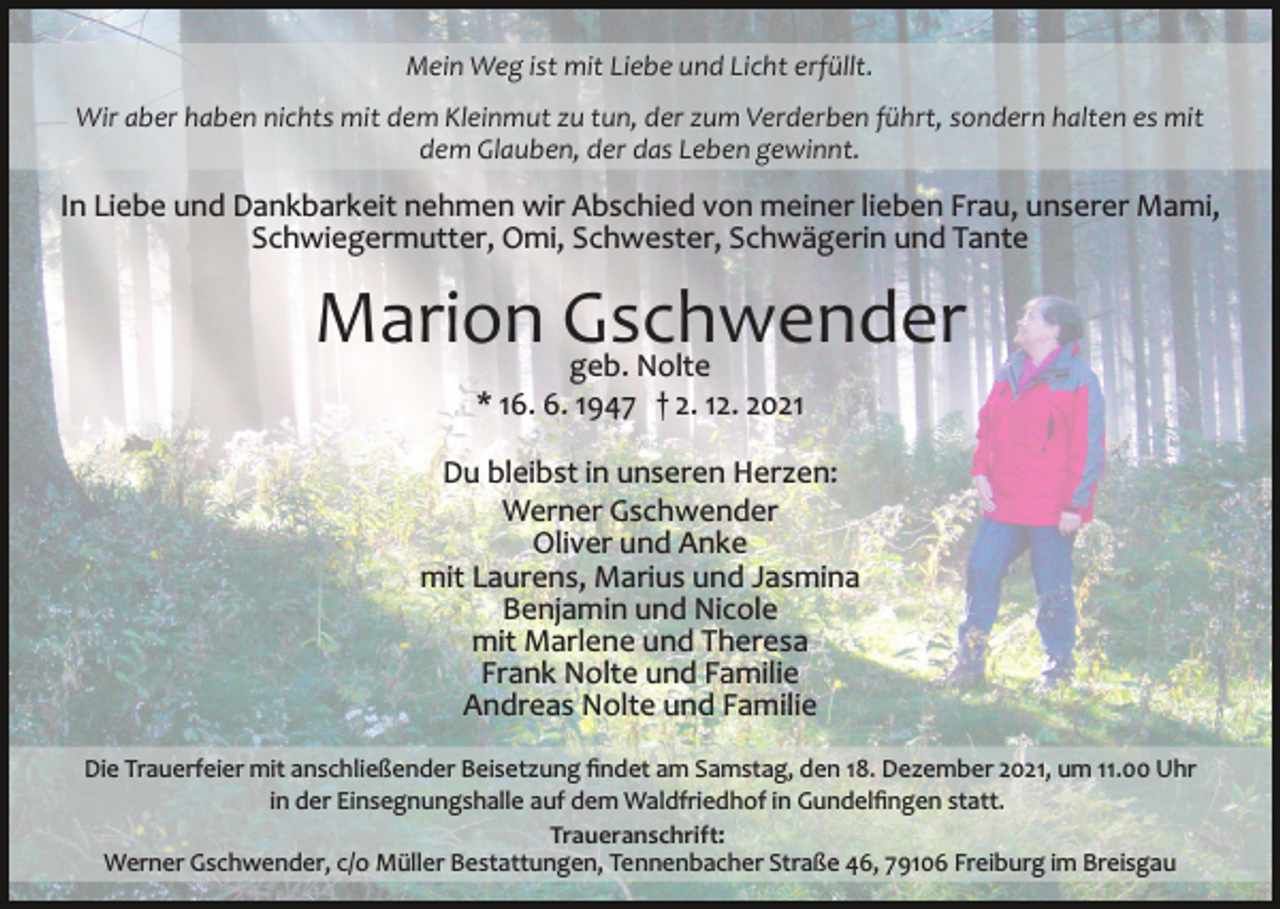 <p>Mein Weg ist mit Liebe und Licht erfüllt.<br />Wir aber haben nichts mit dem Kleinmut zu tun, der zum Verderben führt, sondern halten es mit<br />dem Glauben, der das Leben gewinnt.</p><p>In Liebe und Dankbarkeit nehmen wir Abschied von meiner lieben Frau, unserer Mami,<br />Schwiegermutter, Omi, Schwester, Schwägerin und Tante</p><p>Marion Gschwender<br />geb. Nolte<br />* 16. 6. 1947 † 2. 12. 2021<br />Du bleibst in unseren Herzen:<br />Werner Gschwender<br />Oliver und Anke<br />mit Laurens, Marius und Jasmina<br />Benjamin und Nicole<br />mit Marlene und Theresa<br />Frank Nolte und Familie<br />Andreas Nolte und Familie<br />Die Trauerfeier mit anschließender Beisetzung ﬁndet am Samstag, den 18. Dezember 2021, um 11.00 Uhr<br />in der Einsegnungshalle auf dem Waldfriedhof in Gundelﬁngen statt.<br />Traueranschrift:<br />Werner Gschwender, c/o Müller Bestattungen, Tennenbacher Straße 46, 79106 Freiburg im Breisgau</p>