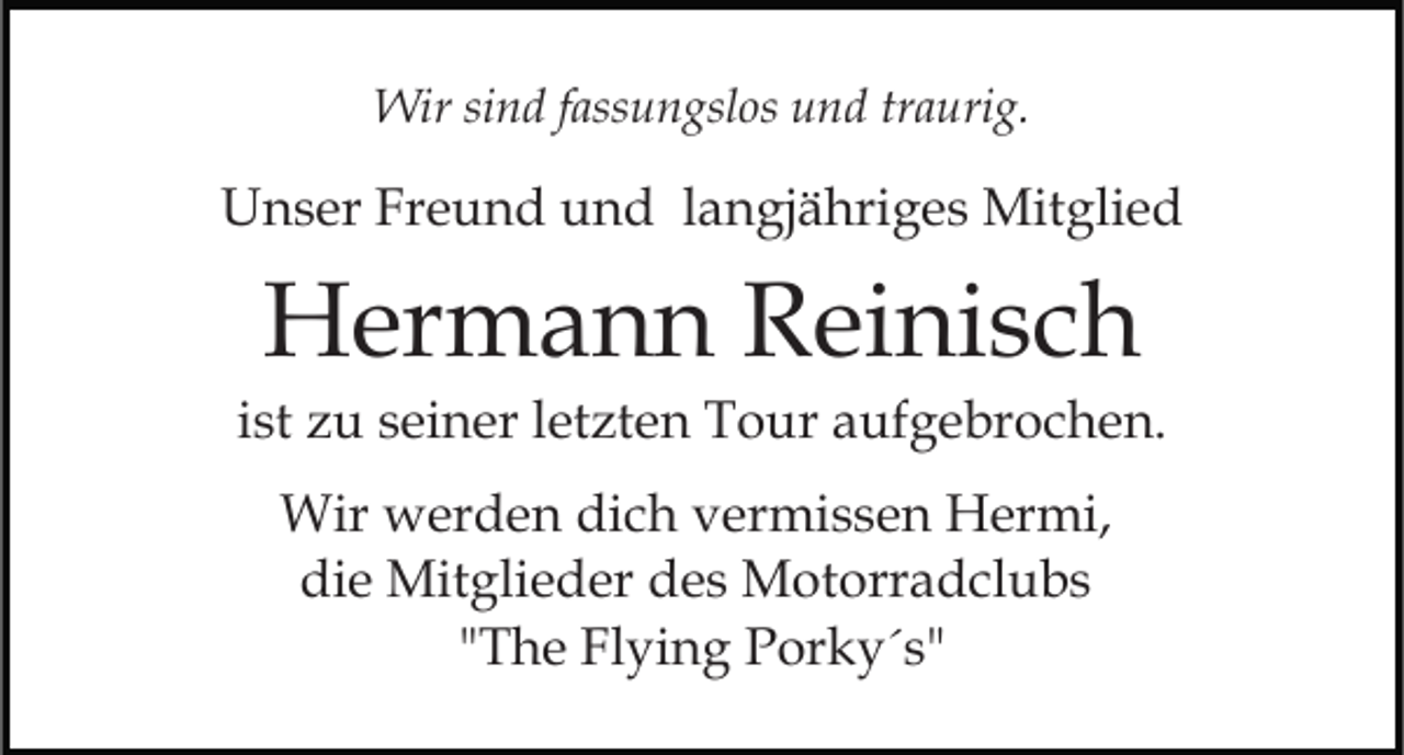 <p>Wir sind fassungslos und traurig.</p><p>Unser Freund und langjähriges Mitglied</p><p>Hermann Reinisch<br />ist zu seiner letzten Tour aufgebrochen.<br />Wir werden dich vermissen Hermi,<br />die Mitglieder des Motorradclubs<br />"The Flying Porky´s"</p>