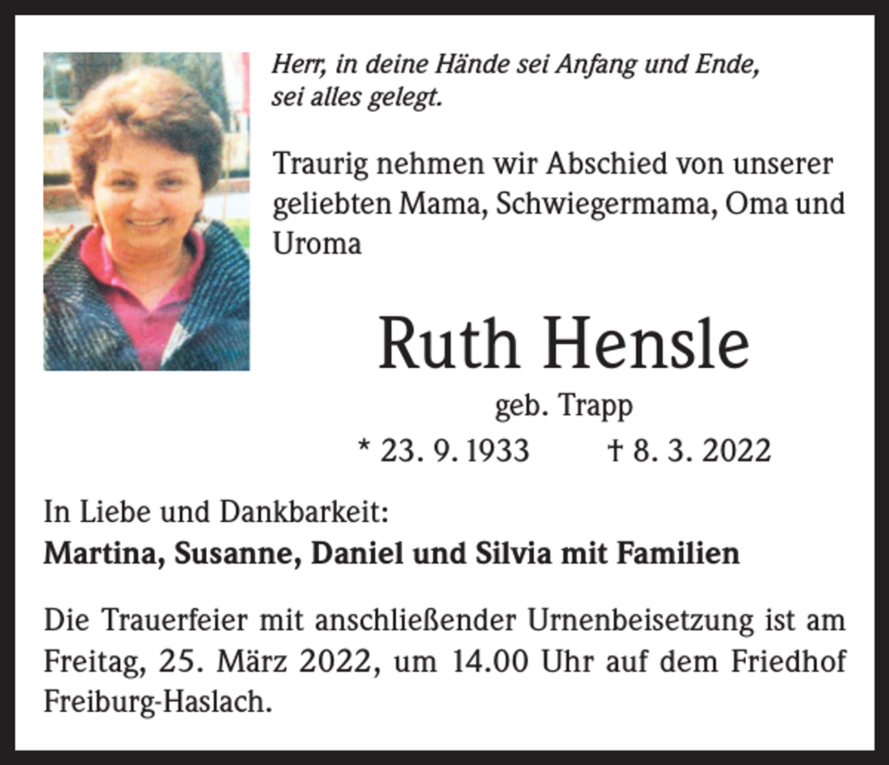 <p>Herr, in deine Hände sei Anfang und Ende,<br />sei alles gelegt.</p><p>Traurig nehmen wir Abschied von unserer<br />geliebten Mama, Schwiegermama, Oma und<br />Uroma</p><p>Ruth Hensle</p><p>geb. Trapp<br />* 23. 9. 1933<br />† 8. 3. 2022<br />In Liebe und Dankbarkeit:<br />Martina, Susanne, Daniel und Silvia mit Familien<br />Die Trauerfeier mit anschließender Urnenbeisetzung ist am<br />Freitag, 25. März 2022, um 14.00 Uhr auf dem Friedhof<br />Freiburg-Haslach.</p>