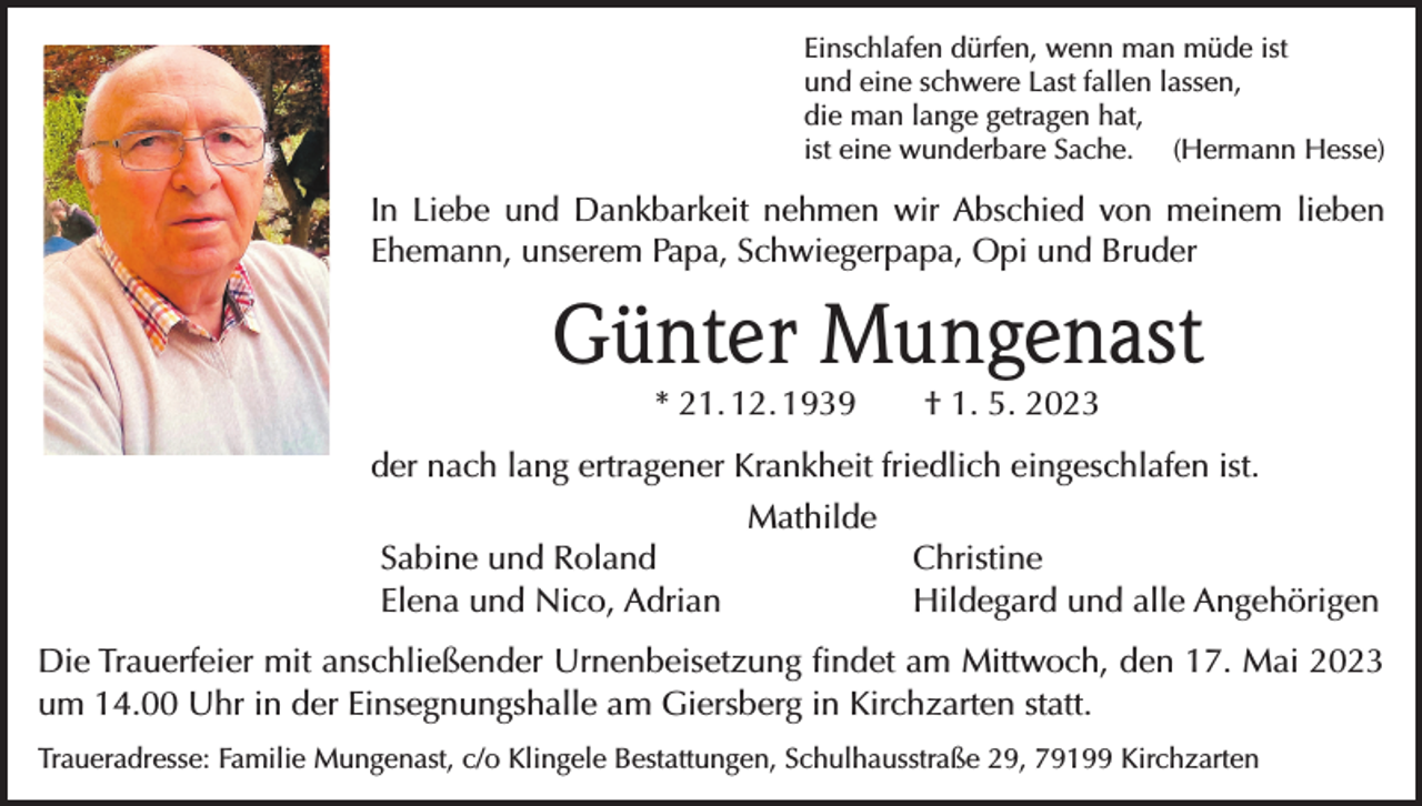 <p>Einschlafen dürfen, wenn man müde ist<br />und eine schwere Last fallen lassen,<br />die man lange getragen hat,<br />ist eine wunderbare Sache. (Hermann Hesse)</p><p>In Liebe und Dankbarkeit nehmen wir Abschied von meinem lieben<br />Ehemann, unserem Papa, Schwiegerpapa, Opi und Bruder</p><p>Günter Mungenast<br />* 21. 12. 1939 † 1. 5. 2023</p><p>der nach lang ertragener Krankheit friedlich eingeschlafen ist.<br />Sabine und Roland<br />Elena und Nico, Adrian</p><p>Mathilde</p><p>Christine<br />Hildegard und alle Angehörigen</p><p>Die Trauerfeier mit anschließender Urnenbeisetzung findet am Mittwoch, den 17. Mai 2023<br />um 14.00 Uhr in der Einsegnungshalle am Giersberg in Kirchzarten statt.<br />Traueradresse: Familie Mungenast, c/o Klingele Bestattungen, Schulhausstraße 29, 79199 Kirchzarten</p>
