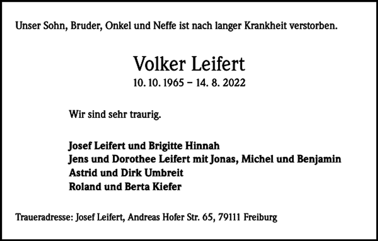 <p>Unser Sohn, Bruder, Onkel und Neffe ist nach langer Krankheit verstorben.</p><p>Volker Leifert</p><p>10. 10. 1965 – 14. 8. 2022<br />Wir sind sehr traurig.<br />Josef Leifert und Brigitte Hinnah<br />Jens und Dorothee Leifert mit Jonas, Michel und Benjamin<br />Astrid und Dirk Umbreit<br />Roland und Berta Kiefer<br />Traueradresse: Josef Leifert, Andreas Hofer Str. 65, 79111 Freiburg</p>