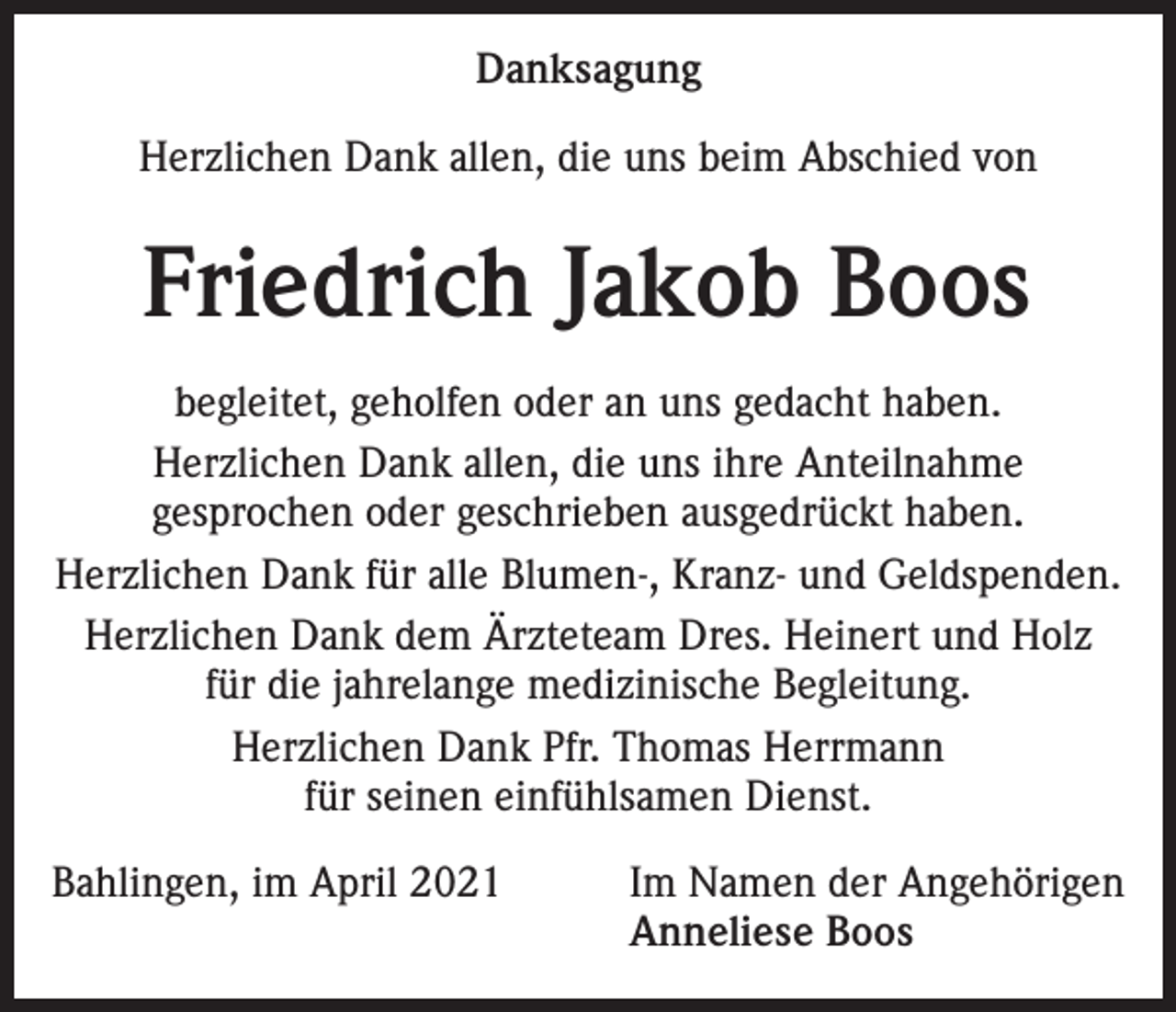 <p>Danksagung<br />Herzlichen Dank allen, die uns beim Abschied von</p><p>Friedrich Jakob Boos<br />begleitet, geholfen oder an uns gedacht haben.<br />Herzlichen Dank allen, die uns ihre Anteilnahme<br />gesprochen oder geschrieben ausgedrückt haben.<br />Herzlichen Dank für alle Blumen-, Kranz- und Geldspenden.<br />Herzlichen Dank dem Ärzteteam Dres. Heinert und Holz<br />für die jahrelange medizinische Begleitung.<br />Herzlichen Dank Pfr. Thomas Herrmann<br />für seinen einfühlsamen Dienst.<br />Bahlingen, im April 2021</p><p>Im Namen der Angehörigen<br />Anneliese Boos</p>