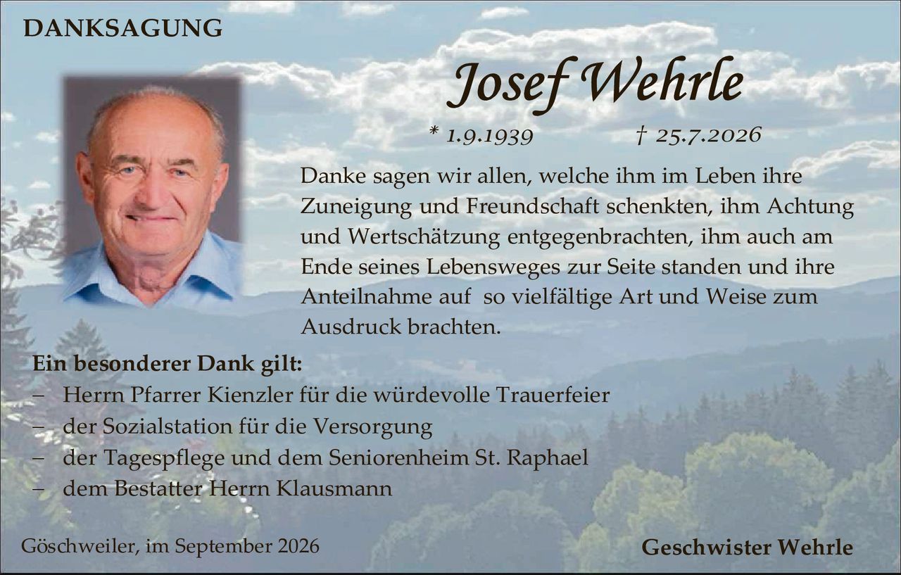 <strong>DANKSAGUNG</strong>

<p><strong>Josef Wehrle</strong></p>

<p>* 1.9.1939        † 25.7.2026</p>

<p>Danke sagen wir allen, welche ihm im Leben ihre Zuneigung und Freundschaft schenkten, ihm Achtung und Wertschätzung entgegenbrachten, ihm auch am Ende seines Lebensweges zur Seite standen und ihre Anteilnahme auf so vielfältige Art und Weise zum Ausdruck brachten.</p>

<p><strong>Ein besonderer Dank gilt:</strong></p>

<p>– Herrn Pfarrer Kienzler für die würdevolle Trauerfeier<br/>
– der Sozialstation für die Versorgung<br/>
– der Tagespflege und dem Seniorenheim St. Raphael<br/>
– dem Bestatter Herrn Klausmann</p>

<p>Göschweiler, im September 2026                                                    Geschwister Wehrle</p>