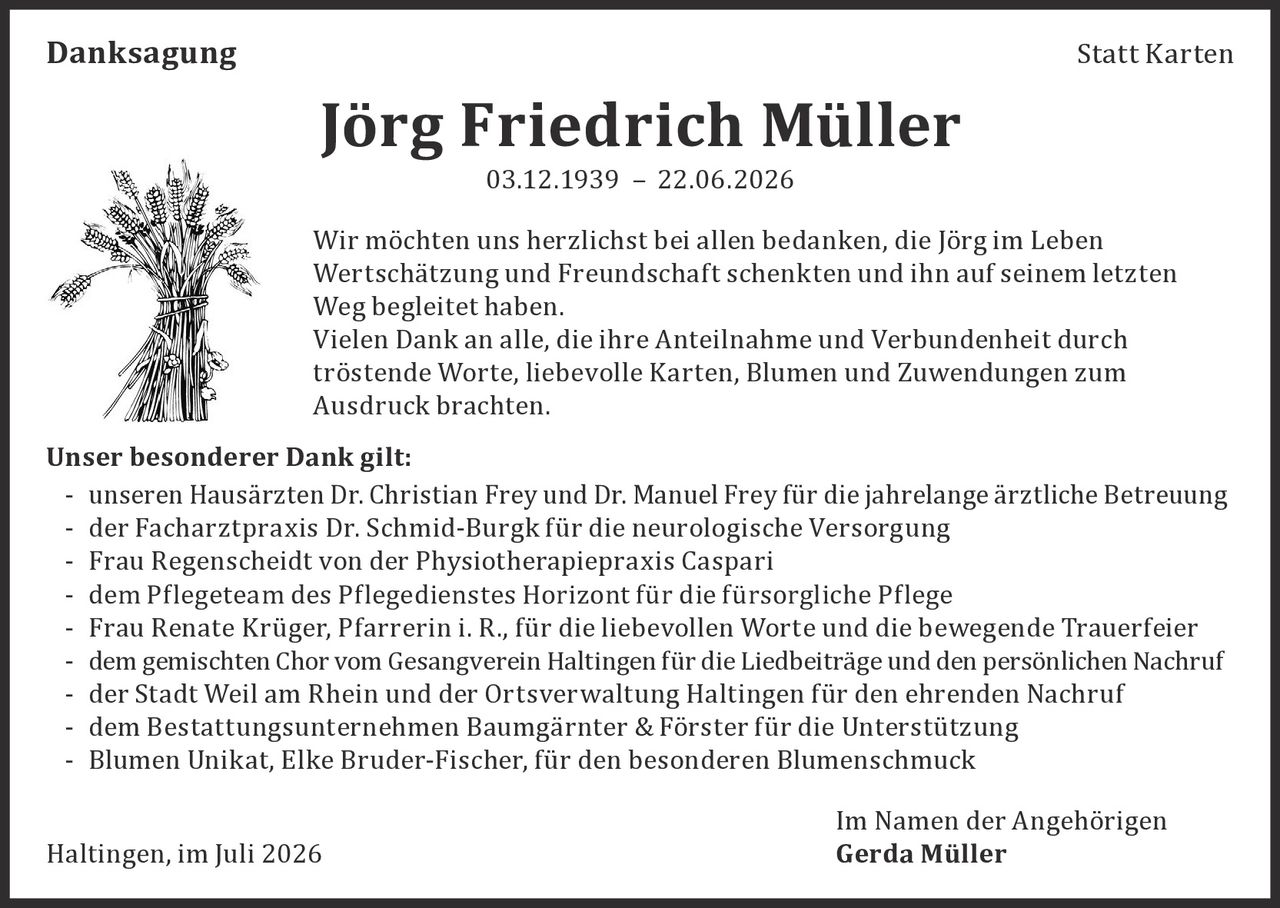 <p><strong>Danksagung</strong></p>

<p><strong>Jörg Friedrich Müller</strong><br>03.12.1939 – 22.06.2026</p>

<p>Wir möchten uns herzlichst bei allen bedanken, die Jörg im Leben Wertschätzung und Freundschaft schenkten und ihn auf seinem letzten Weg begleitet haben.<br>Vielen Dank an alle, die ihre Anteilnahme und Verbundenheit durch tröstende Worte, liebevolle Karten, Blumen und Zuwendungen zum Ausdruck brachten.</p>

<p><strong>Unser besonderer Dank gilt:</strong></p>

<p>- unseren Hausärzten Dr. Christian Frey und Dr. Manuel Frey für die jahrelange ärztliche Betreuung<br>
- der Facharztpraxis Dr. Schmid-Burgk für die neurologische Versorgung<br>
- Frau Regenscheidt von der Physiotherapiepraxis Caspari<br>
- dem Pflegeteam des Pflegedienstes Horizont für die fürsorgliche Pflege<br>
- Frau Renate Krüger, Pfarrerin i. R., für die liebevollen Worte und die bewegende Trauerfeier<br>
- dem gemischten Chor vom Gesangverein Haltingen für die Liedbeiträge und den persönlichen Nachruf<br>
- der Stadt Weil am Rhein und der Ortsverwaltung Haltingen für den ehrenden Nachruf<br>
- dem Bestattungsunternehmen Baumgärnter & Förster für die Unterstützung<br>
- Blumen Unikat, Elke Bruder-Fischer, für den besonderen Blumenschmuck</p>

<p>Im Namen der Angehörigen<br>
Haltingen, im Juli 2026<br>
<strong>Gerda Müller</strong></p>