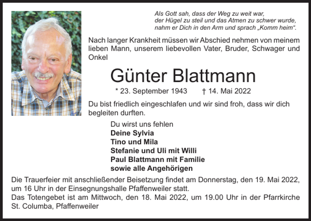 <p>Als Gott sah, dass der Weg zu weit war,<br />der Hügel zu steil und das Atmen zu schwer wurde,<br />nahm er Dich in den Arm und sprach „Komm heim“.</p><p>Nach langer Krankheit müssen wir Abschied nehmen von meinem<br />lieben Mann, unserem liebevollen Vater, Bruder, Schwager und<br />Onkel</p><p>Günter Blattmann<br />* 23. September 1943 † 14. Mai 2022</p><p>Du bist friedlich eingeschlafen und wir sind froh, dass wir dich<br />begleiten durften.<br />Du wirst uns fehlen<br />Deine Sylvia<br />Tino und Mila<br />Stefanie und Uli mit Willi<br />Paul Blattmann mit Familie<br />sowie alle Angehörigen<br />Die Trauerfeier mit anschließender Beisetzung findet am Donnerstag, den 19. Mai 2022,<br />um 16 Uhr in der Einsegnungshalle Pfaffenweiler statt.<br />Das Totengebet ist am Mittwoch, den 18. Mai 2022, um 19.00 Uhr in der Pfarrkirche<br />St. Columba, Pfaffenweiler</p>