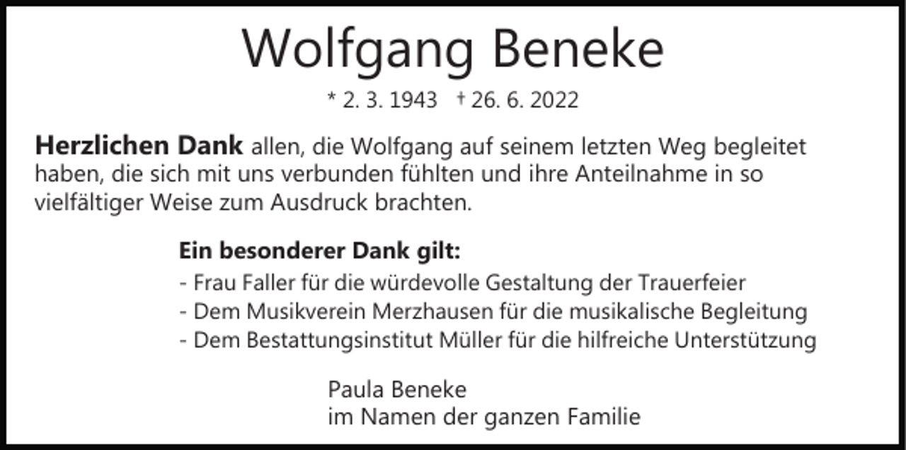 <p>Wolfgang Beneke<br />* 2. 3. 1943 † 26. 6. 2022</p><p>Herzlichen Dank allen, die Wolfgang auf seinem letzten Weg begleitet<br />haben, die sich mit uns verbunden fühlten und ihre Anteilnahme in so<br />vielfältiger Weise zum Ausdruck brachten.</p><p>Ein besonderer Dank gilt:<br />­ Frau Faller für die würdevolle Gestaltung der Trauerfeier<br />­ Dem Musikverein Merzhausen für die musikalische Begleitung<br />­ Dem Bestattungsinstitut Müller für die hilfreiche Unterstützung<br />Paula Beneke<br />im Namen der ganzen Familie</p>