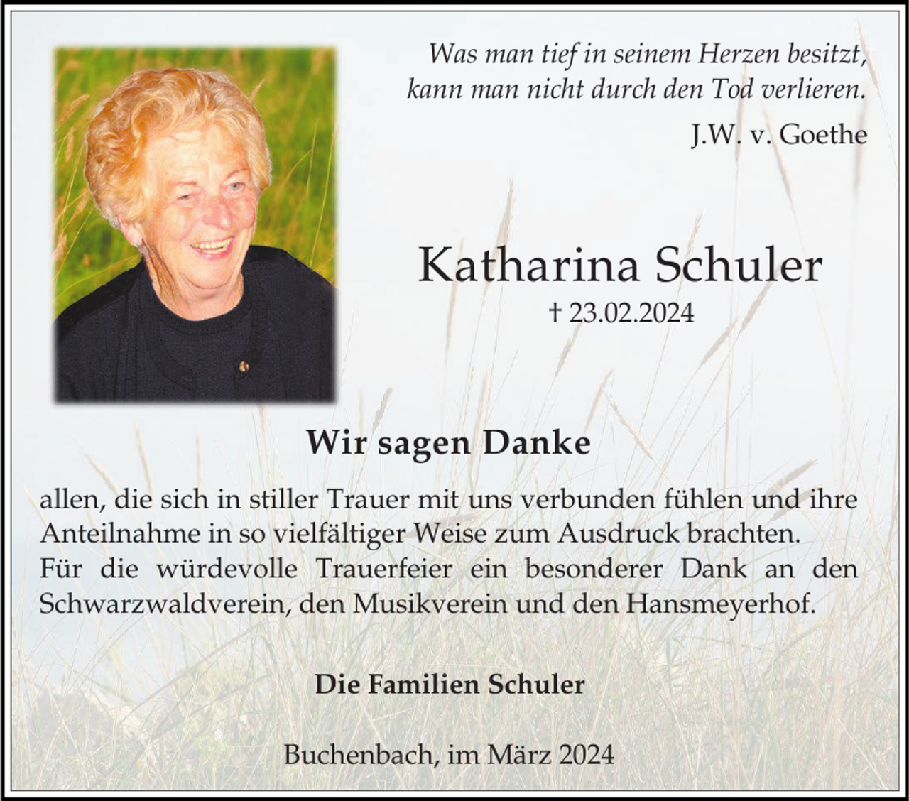 <p>Was man tief in seinem Herzen besitzt,<br />kann man nicht durch den Tod verlieren.<br />J.W. v. Goethe</p><p>Katharina Schuler<br />† 23.02.2024</p><p>Wir sagen Danke<br />allen, die sich in stiller Trauer mit uns verbunden fühlen und ihre<br />Anteilnahme in so vielfältiger Weise zum Ausdruck brachten.<br />Für die würdevolle Trauerfeier ein besonderer Dank an den<br />Schwarzwaldverein, den Musikverein und den Hansmeyerhof.<br />Die Familien Schuler</p><p>Buchenbach, im März 2024</p>